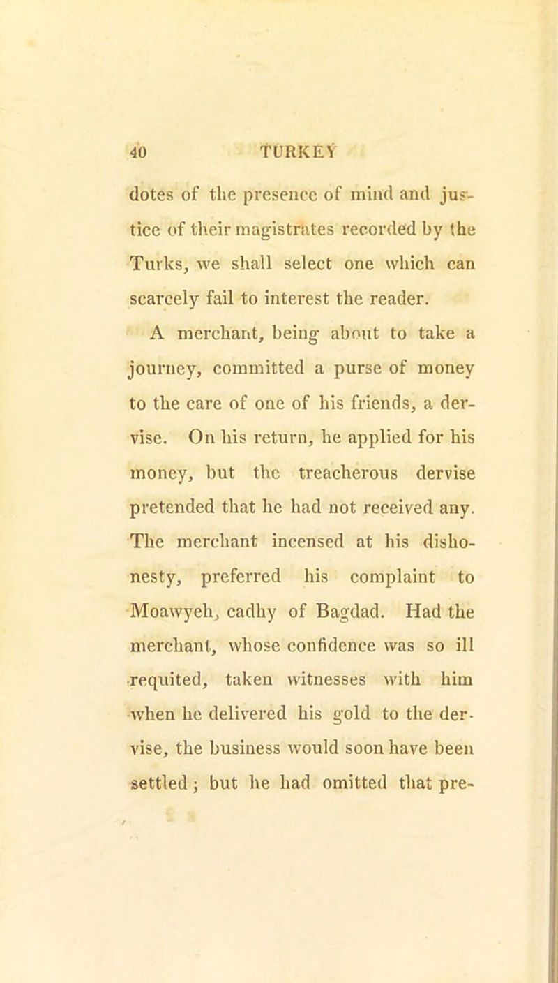 dotes of the presence of mind and jus- tice of their magistrates recorded by (he Turks, we shall select one which can scarcely fail to interest the reader. A merchant, being about to take a journey, committed a purse of money to the care of one of his friends, a der- visc. On his return, he applied for his money, but the treacherous dervise pretended that he had not received any. The merchant incensed at his disho- nesty, preferred his complaint to Moawyeh, cadhy of Bagdad. Had the merchant, whose confidence was so ill ■requited, taken witnesses with him when he delivered his gold to the der- vise, the business would soon have been settled j but he had omitted that pre-