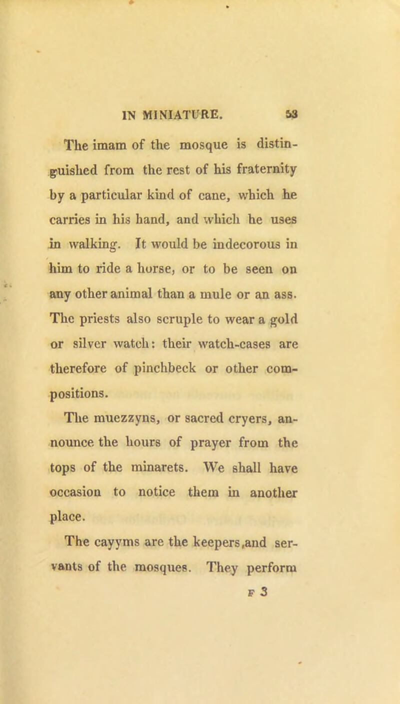 The imam of the mosque is distin- guished from the rest of his fraternity by a particular kind of cane, which he carries in his hand, and which he uses in walking. It would be indecorous in him to ride a horse, or to be seen on any other animal than a mule or an ass. The priests also scruple to wear a gold or silver watch: their watch-cases are therefore of pinchbeck or other com- positions. The muezzyns, or sacred cryers, an- nounce the hours of prayer from the tops of the minarets. We shall have occasion to notice them in another place. The cayyms are the keepers,and ser- vants of the mosques. They perform