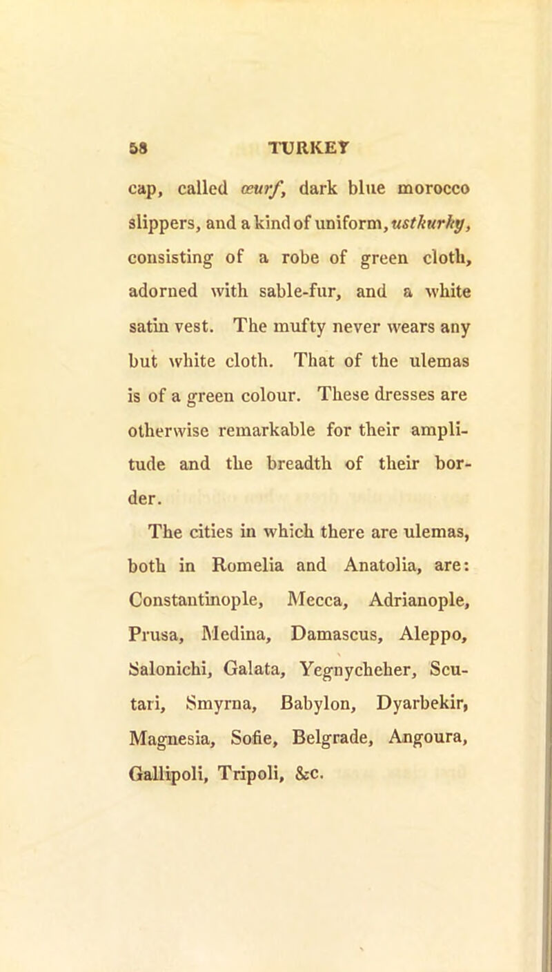 cap, called aurf, dark blue morocco slippers, and a kind of uniform, consisting of a robe of green cloth, adorned with sable-fur, and a white satin vest. The mufty never wears any but white cloth. That of the ulemas is of a green colour. These dresses are otherwise remarkable for their ampli- tude and the breadth of their bor- der. The cities in which there are ulemas, both in Romelia and Anatolia, are; Constantinople, Mecca, Adrianople, Prusa, Medina, Damascus, Aleppo, Salonichi, Galata, Yegnycheher, Scu- tari, Smyrna, Babylon, Dyarbekir, Magnesia, Sofie, Belgrade, Angoura, Gallipoli, Tripoli, &c.