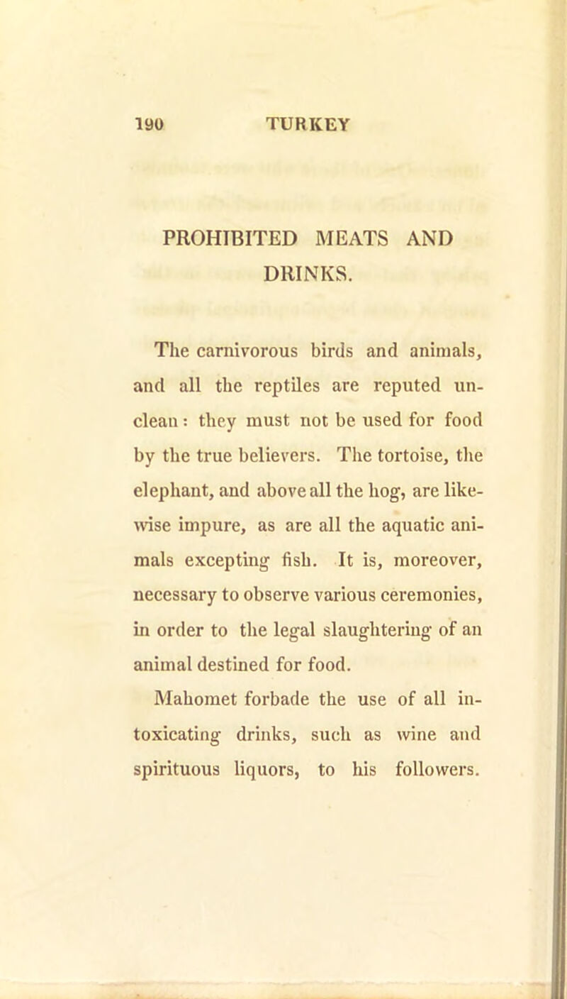 PROHIBITED MEATS AND DRINKS. The carnivorous birds and animals, and all the reptiles are reputed un- clean : they must not be used for food by the true believers. The tortoise, the elephant, and above all the hog, are like- \vise impure, as are all the aquatic ani- mals excepting fish. It is, moreover, necessary to observe various ceremonies, in order to the legal slaughtering of an animal destined for food. Mahomet forbade the use of all in- toxicating drinks, such as wine and spirituous liquors, to his followers.