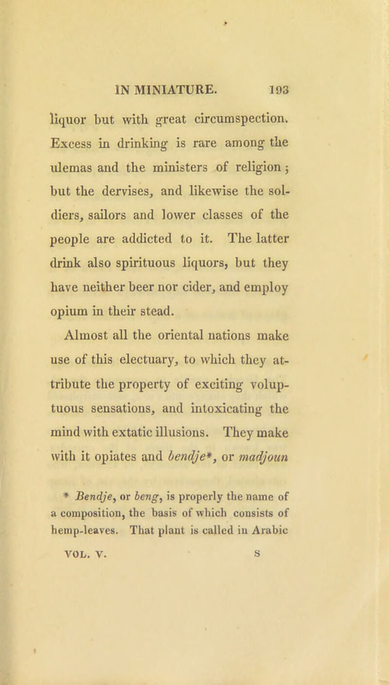 liquor but with s^reat circumspection. Excess in drinking is rare among tbe ulemas and tbe ministers of religion; but tbe dervises, and likewise tbe sol- diers, sailors and lower classes of tbe people are addicted to it. Tbe latter drink also spirituous liquors, but they have neither beer nor cider, and employ opium in tbeir stead. Almost all tbe oriental nations make use of this electuary, to which they at- tribute tbe property of exciting volup- tuous sensations, and intoxicating the mind with extatic illusions. They make with it opiates and bendje*, or madjoun * Bendje, or beng, is properly the name of a composition, the basis of which consists of hemp-leaves. That plant is called in Arabic VOL. V. S