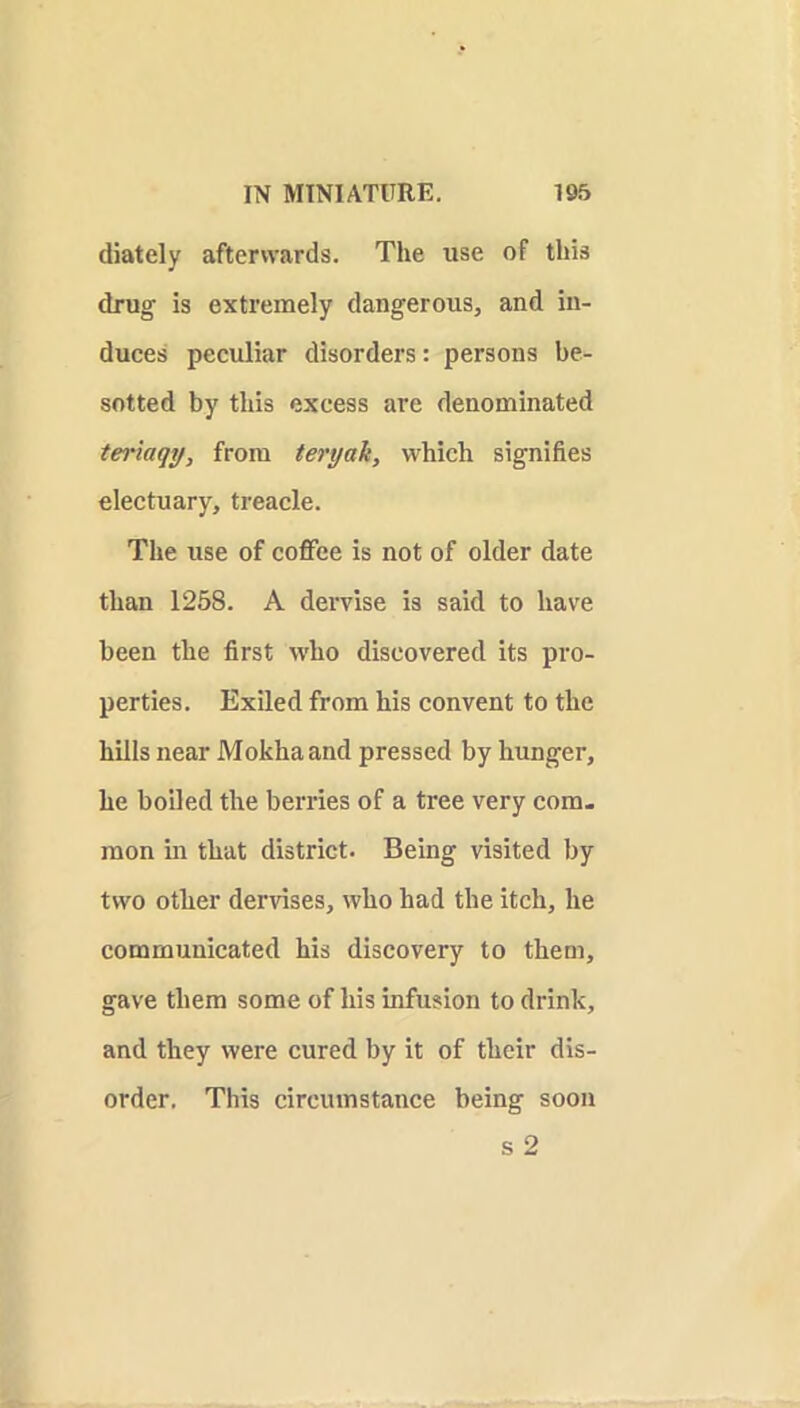 diately afterwards. The use of this drug is extremely dangerous, and in- duces peculiar disorders: persons be- sotted by this excess are denominated terlaqtj, from teryak, which signifies electuary, treacle. The use of coflfee is not of older date than 1258. A dervise is said to have been the first who discovered its pro- perties. Exiled from his convent to the hills near Mokha and pressed by hunger, he boiled the berries of a tree very com- mon in that district. Being visited by two other dervises, who had the itch, he communicated his discovery to them, gave them some of his infusion to drink, and they were cured by it of their dis- order. This circumstance being soon s 2