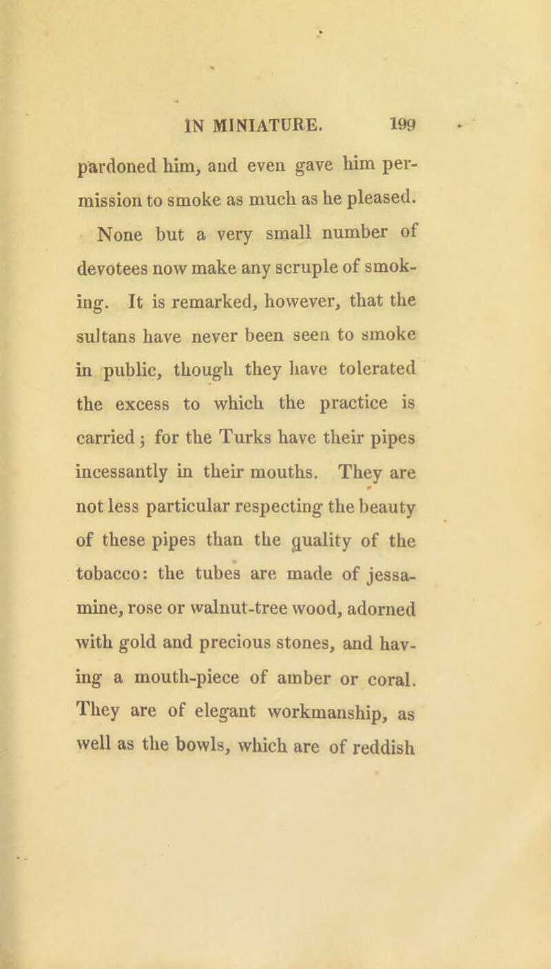 pardoned him, and even gave him per- mission to smoke as much as he pleased. None but a very small number of devotees now make any scruple of smok- ing. It is remarked, however, that the sultans have never been seen to smoke in public, though they have tolerated the excess to which the practice is carried j for the Turks have their pipes incessantly in their mouths. They are not less particular respecting the beauty of these pipes than the guality of the tobacco: the tubes are made of jessa- mine, rose or walnut-tree wood, adorned with gold and precious stones, and hav- ing a mouth-piece of amber or coral. They are of elegant workmanship, as well as the bowls, which are of reddish