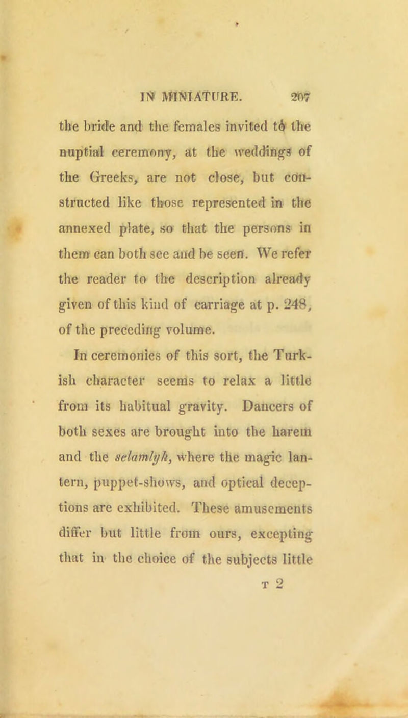 1?» MINTATdRE. 2»vr the bride and the females invited tir the nuptiail ceremony, at the weddings of the Greeks, are not close, but ccro- structed like those represented in the annexed plate, so that the persons in them can both see and be seen. We refer the reader to the description already given of this kind of carriage at p. 248, of the preceding volume. In ceremonies of this sort, tlte Turk- ish character seems to relax a little from its habitual gravity. Dancers of both sexes are brought into the harem and the selamlyh, where the magic lan- tern, puppet-shows, and optical decep- tions are exhibited. These amusements differ but little from ours, excepting that in the choice of the subjects little T 2