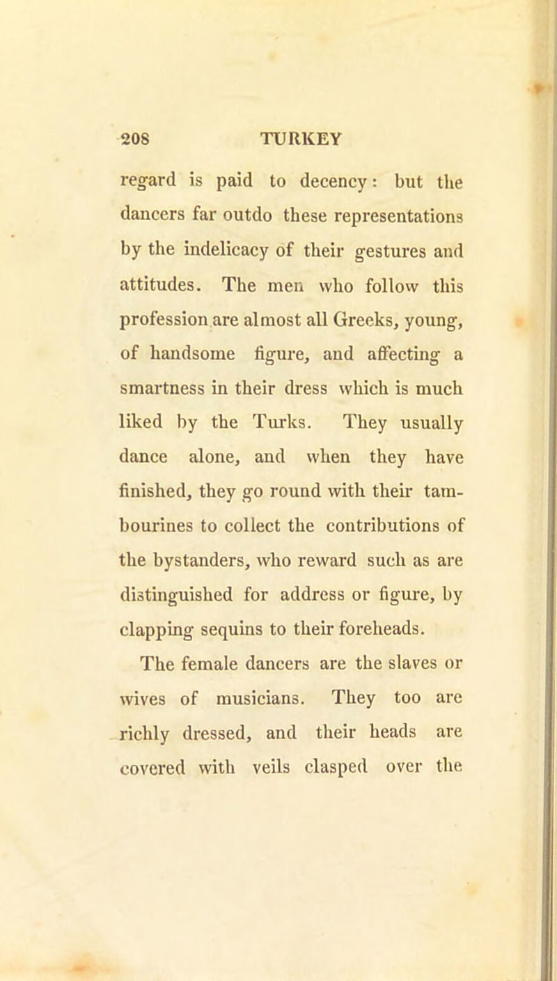 regard is paid to decency: but the dancers far outdo these representations by the indelicaey of their gestures and attitudes. The men who follow this profession are almost all Greeks, young, of handsome figure, and aflTecting a smartness in their dress which is much liked by the Turks. They usually dance alone, and when they have finished, they go round with their tam- bourines to collect the contributions of the bystanders, who reward such as are distinguished for address or figure, by clapping sequins to their foreheads. The female daneers are the slaves or wives of musicians. They too ai'e richly dressed, and their heads are covered with veils clasped over the