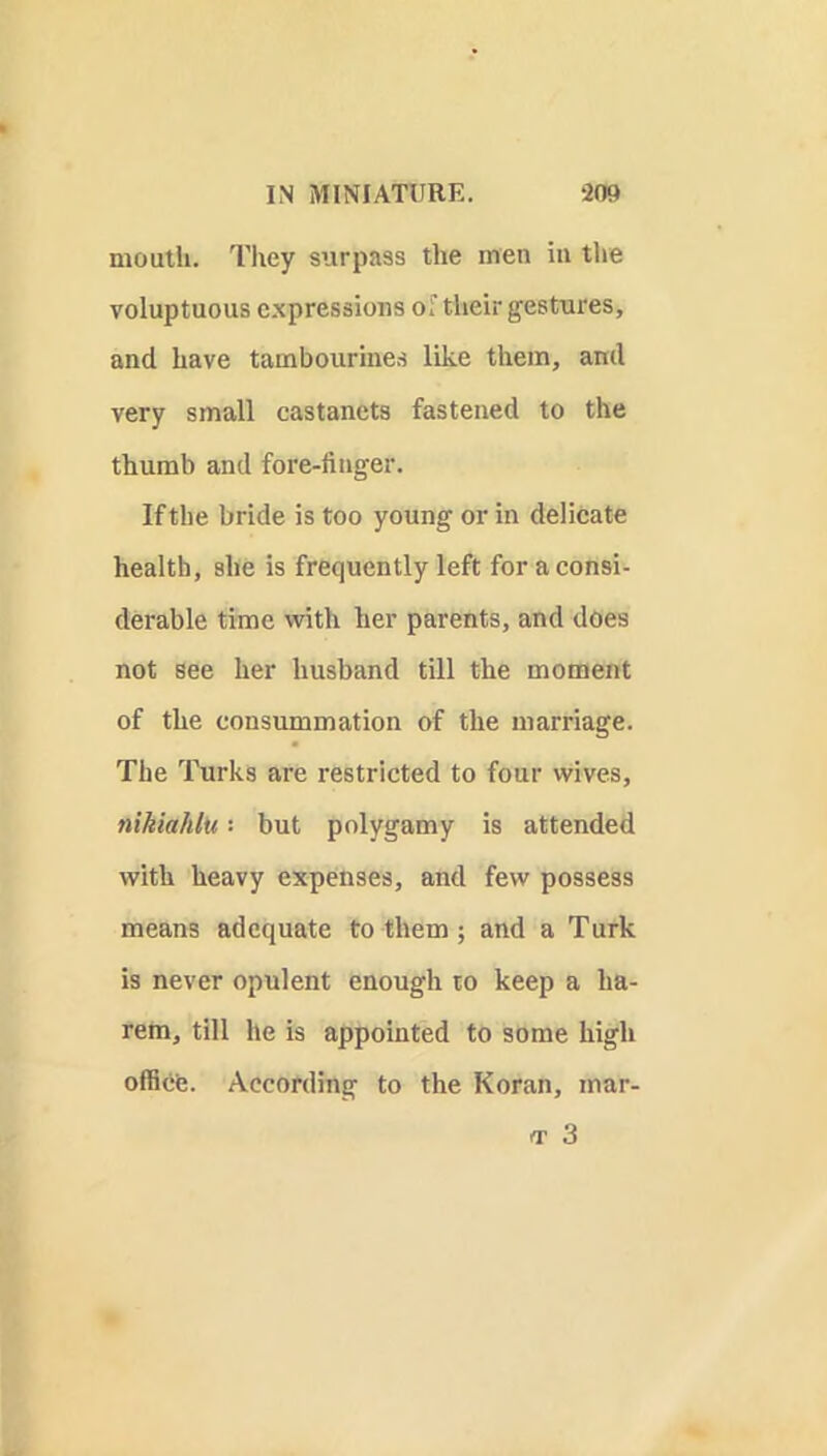 moutli. Tliey surpass the men in the voluptuous expressions of their gestures, and have tambourines like them, ami very small castanets fastened to the thumb and fore-finger. If the bride is too young or in delieate health, she is frequently left for a consi- derable time with her parents, and does not see her husband till the moment of the consummation of the marriage. The Turks are restricted to four wives, nikiahlu but polygamy is attended with heavy expenses, and few possess means adequate to them ; and a Turk is never opulent enough to keep a ha- rem, till he is appointed to some high office. According to the Koran, mar-