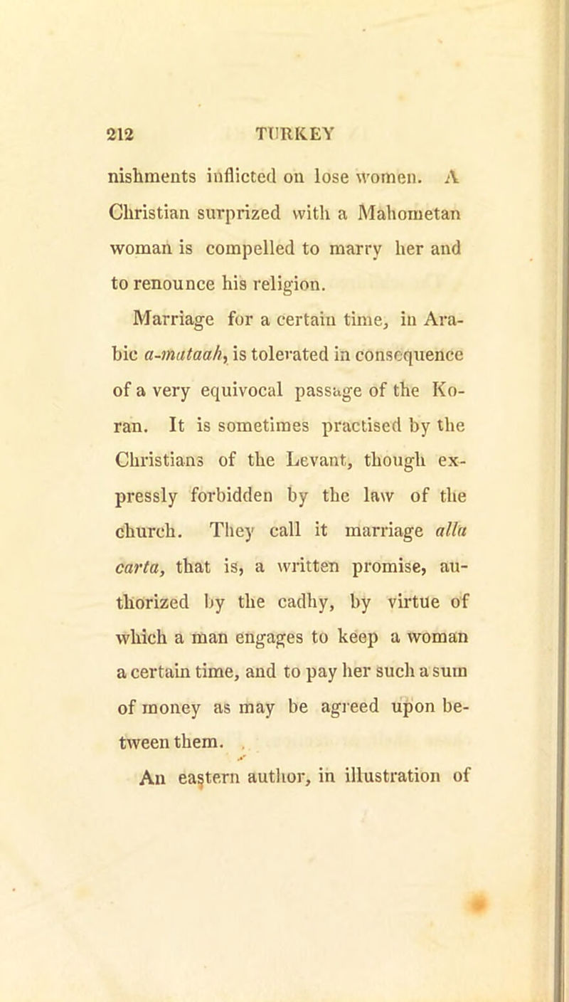 nishments inflicted on lose women. A Christian surprized with a Mahometan woman is compelled to marry her and to renounce his religion. Marriage for a certain time, in Ara- bic a-mataah, is tolerated in consequence of a very equivocal passage of the Ko- ran. It is sometimes practised by the Christians of the Levant, though ex- pressly forbidden by tbe law of the church. They call it marriage alia carta, that is, a written promise, au- thorized by the cadliy, by virtue of which a man engages to keep a woman a certain time, and to pay her such a sura of money as may be agreed upon be- riveen them. , An eastern autlior, in illustration of