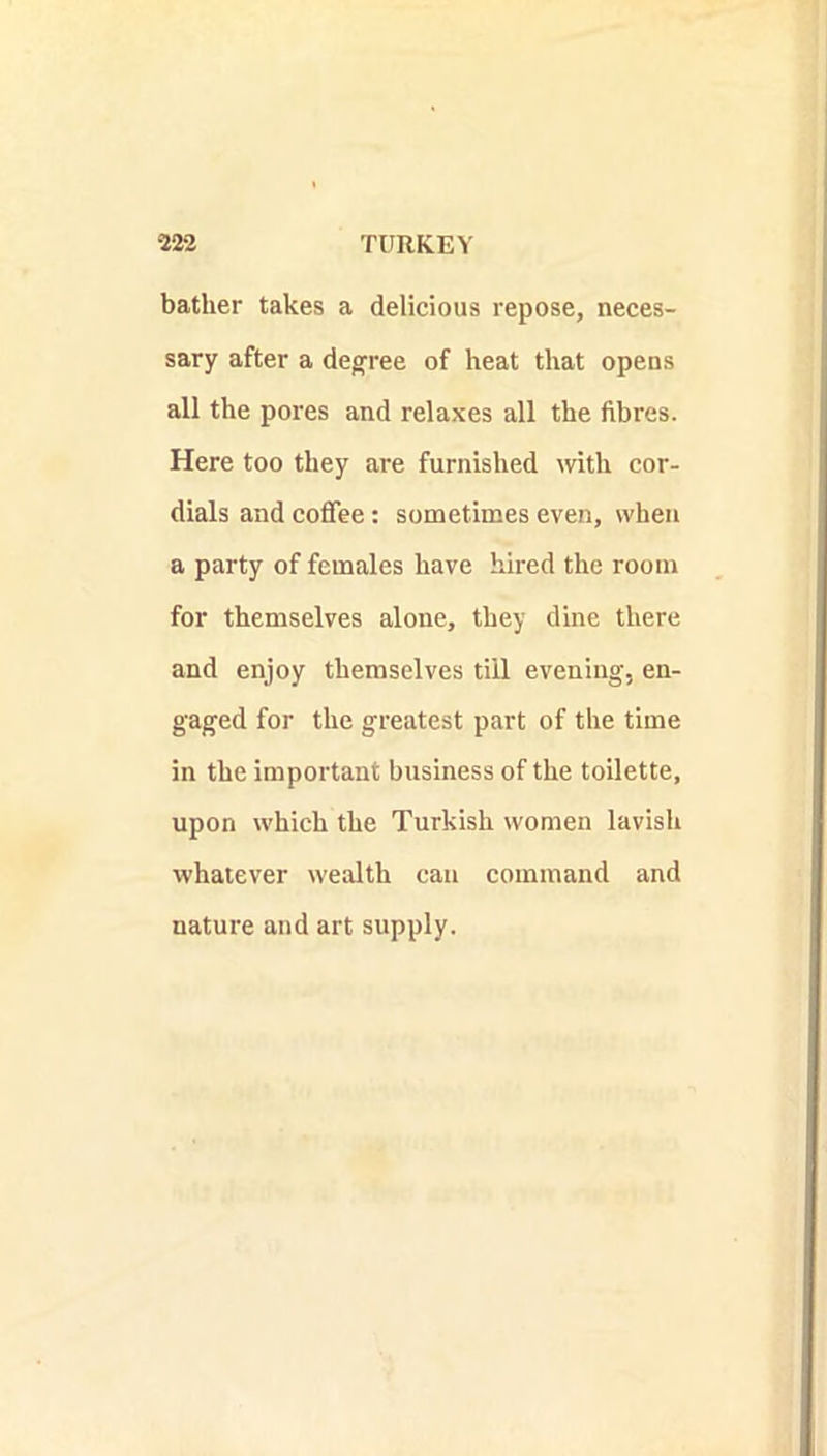 bather takes a delicious repose, neces- sary after a decree of heat that opens all the pores and relaxes all the fibres. Here too they are furnished with cor- dials and coffee: sometimes even, when a party of females have hired the room for themselves alone, they dine there and enjoy themselves till evening, en- gaged for the greatest part of the time in the important business of the toilette, upon which the Turkish women lavish whatever wealth can command and nature and art supply.