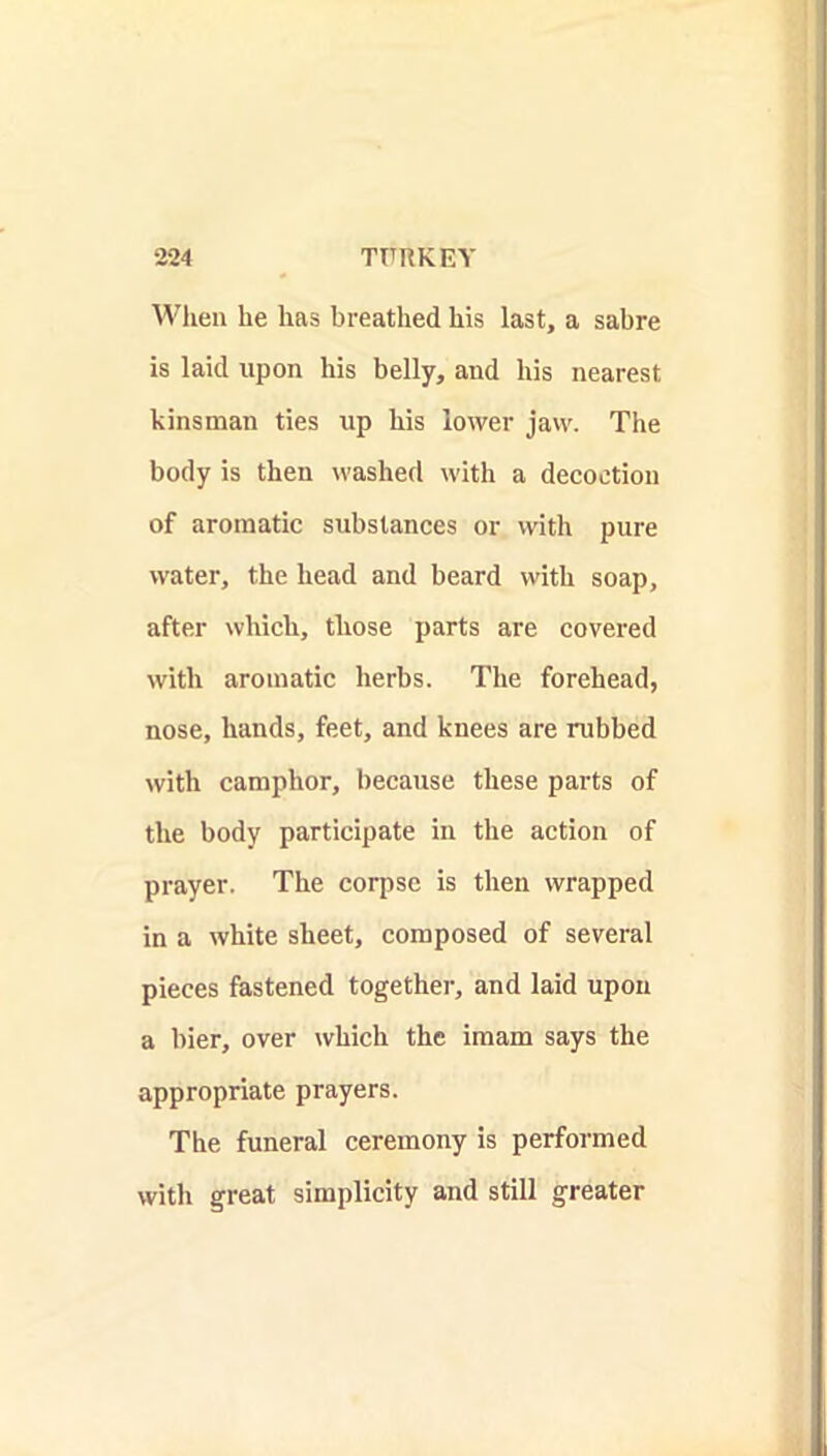 When he has breathed his last, a sabre is laid upon his belly, and his nearest kinsman ties up his lower jaw. The body is then washed with a decoction of aromatic substances or with pure water, the head and beard with soap, after which, those parts are covered with aromatic herbs. The forehead, nose, hands, feet, and knees are rubbed with camphor, because these parts of the body participate in the action of prayer. The corpse is then wrapped in a white sheet, composed of several pieces fastened together, and laid upon a bier, over which the imam says the appropriate prayers. The funeral ceremony is performed with great simplicity and still greater