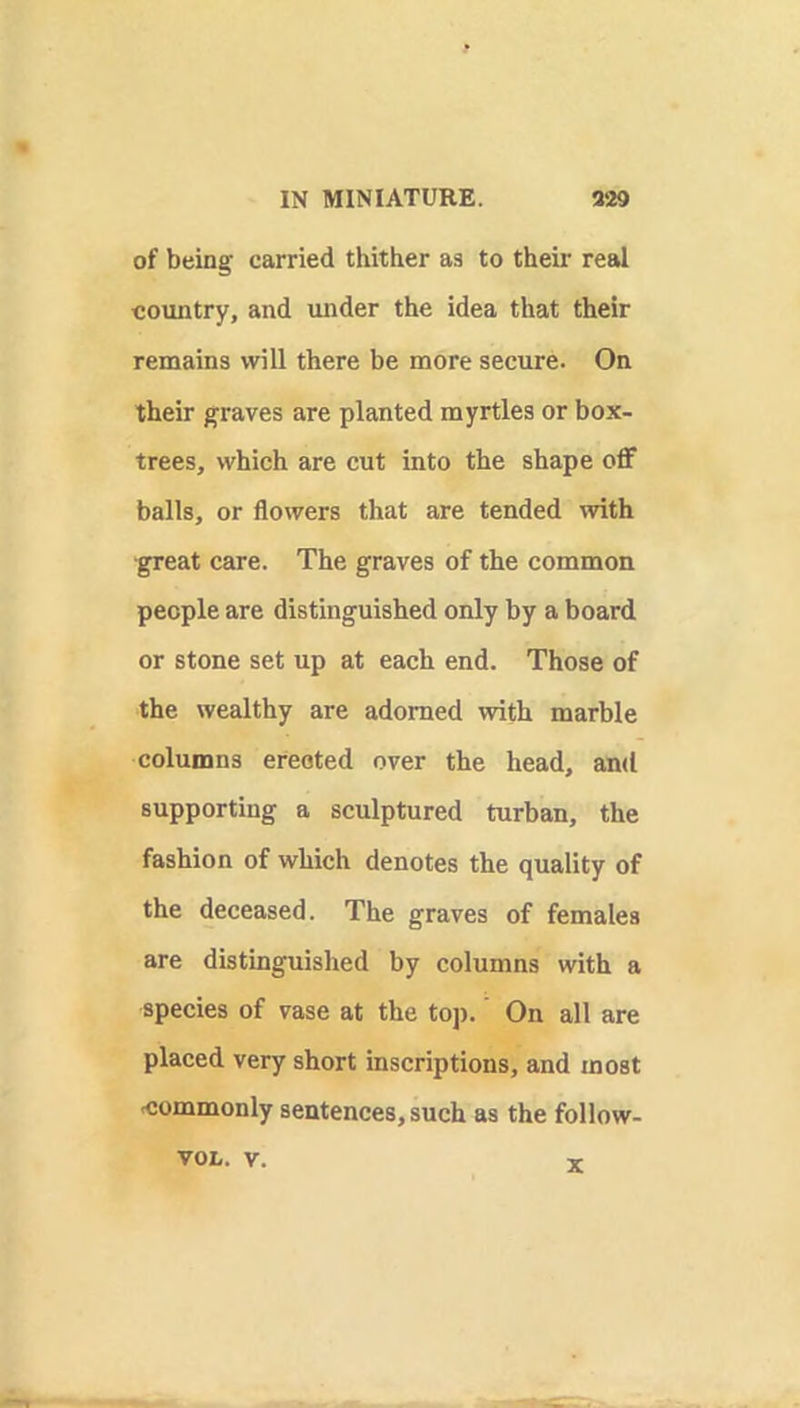 of being carried thither aa to their real country, and under the idea that their remains will there be more secure. On their graves are planted myrtles or box- trees, which are cut into the shape off balls, or flowers that are tended with great care. The graves of the common people are distinguished only by a board or stone set up at each end. Those of the wealthy are adorned with marble columns erected over the head, and supporting a sculptured turban, the fashion of which denotes the quality of the deceased. The graves of females are distinguished by columns with a species of vase at the toj). On all are placed very short inscriptions, and most commonly sentences, such as the follow- X