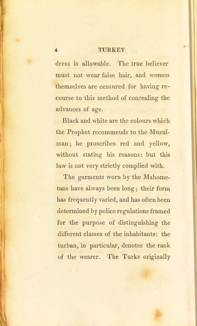 dress is allowable. The true believer must not wear false hair, and women themselves are censured for having re- course to this method of concealing the advances of age. Black and white are the colours which the Prophet recommends to the Musul- inan; he proscribes red and yellow, without stating his reasons: but this law is not very strictly complied with. The garments worn by the Mahome- tans have always been long; their form has frequently varied, and has often been determined by police regulations framed for the purpose of distinguishing the different classes of the inhabitants: the turban, in particular, denotes the rank of the wearer. The Turks originally