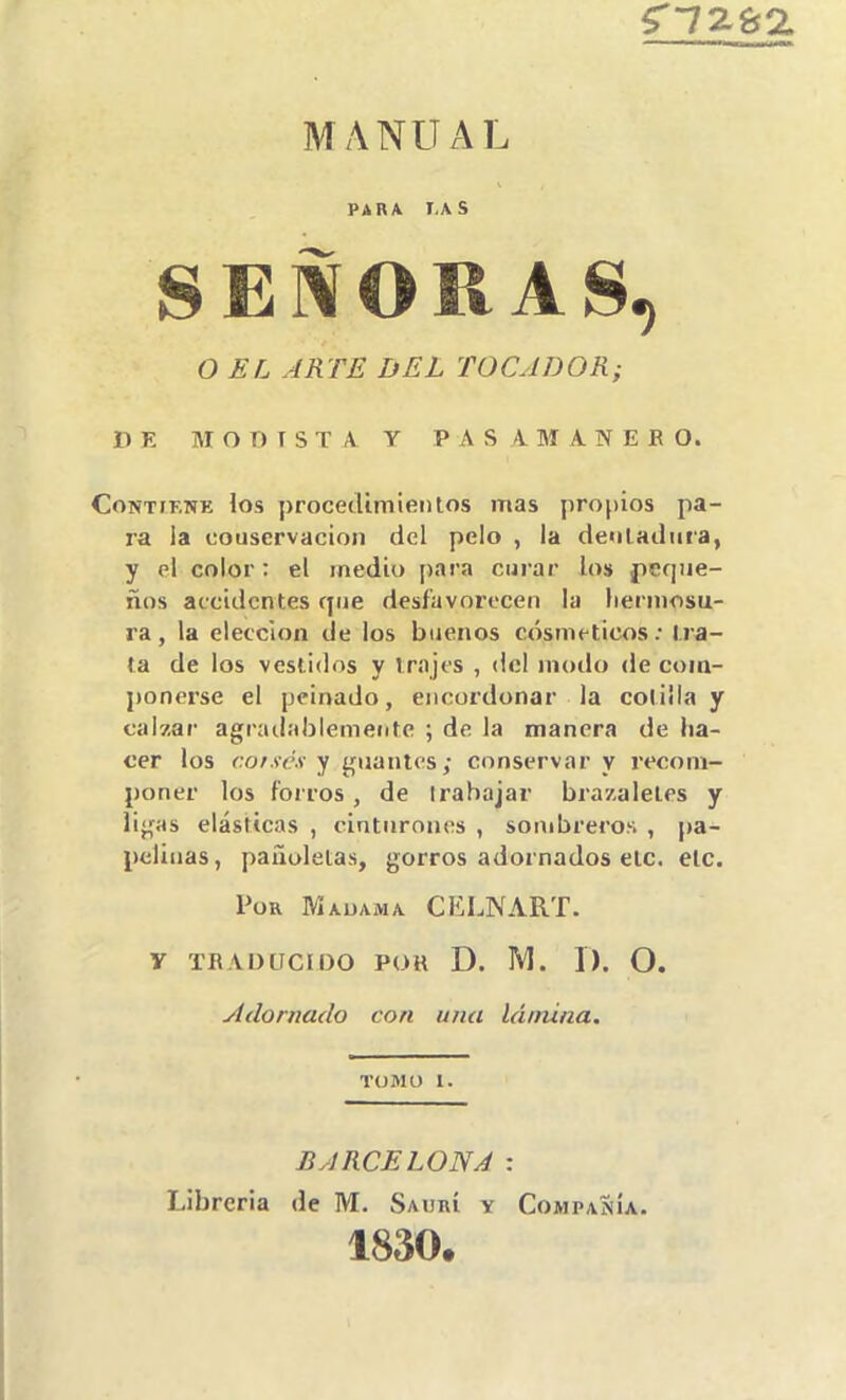 5'72l92. MANUAL PARA I,\S SEÑORAS, O EL ARTE DEL TOCADOR; HE M O T) I S T A y P A S 4. M A N E E O. Contiene los procetUmieiUos mas propios pa- ra la couscrvacion del pelo , la denladiira, y el color: el medio para curar los peque- ños accidentes que desfavorecen la liermosu- ra, la elección de los buenos cosméticos; tra- ta de los vestidos y trajes , del modo de coin- jionerse el peinado, encordonar la cotilla y calzar agrailablemente ; de la manera de ha- cer los cofsex y guantes; conservar y recom- poner los forros, de Irahajar brazaletes y ligas elásticas , cinturones , sombreros , pa- pclinas, pañoletas, gorros adornados etc. etc. Por Madama CELNART. y TBADtTCIOO POH D. NI. 1). O. Adornado con una lámina. TOMO 1. BARCELONA : Librería de M. Saurí y Compañía. 1830.