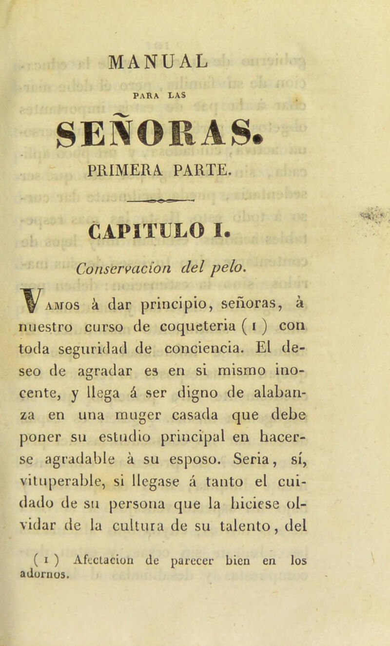 MANUAL para las SEÑORAS. PRIMERA. PARTE. CAPITEEO I. Conservación del pelo. ^V^AMos á dar principio, señoras, á nuestro curso de coqueteria ( i ) con toda seguridad de conciencia. El de- seo de agradar es en si mismo ino- cente, y llega á ser digno de alaban- za en una muger casada que debe poner su estudio principal en hacer- se agradable á su esposo. Seria, sí, vitiq>erable, si llegase á tanto el cui- dado de su persona que la hiciese ol- vidar de la cultura de su talento, del ( I ) Afectación de parecer bien en los aduriius.