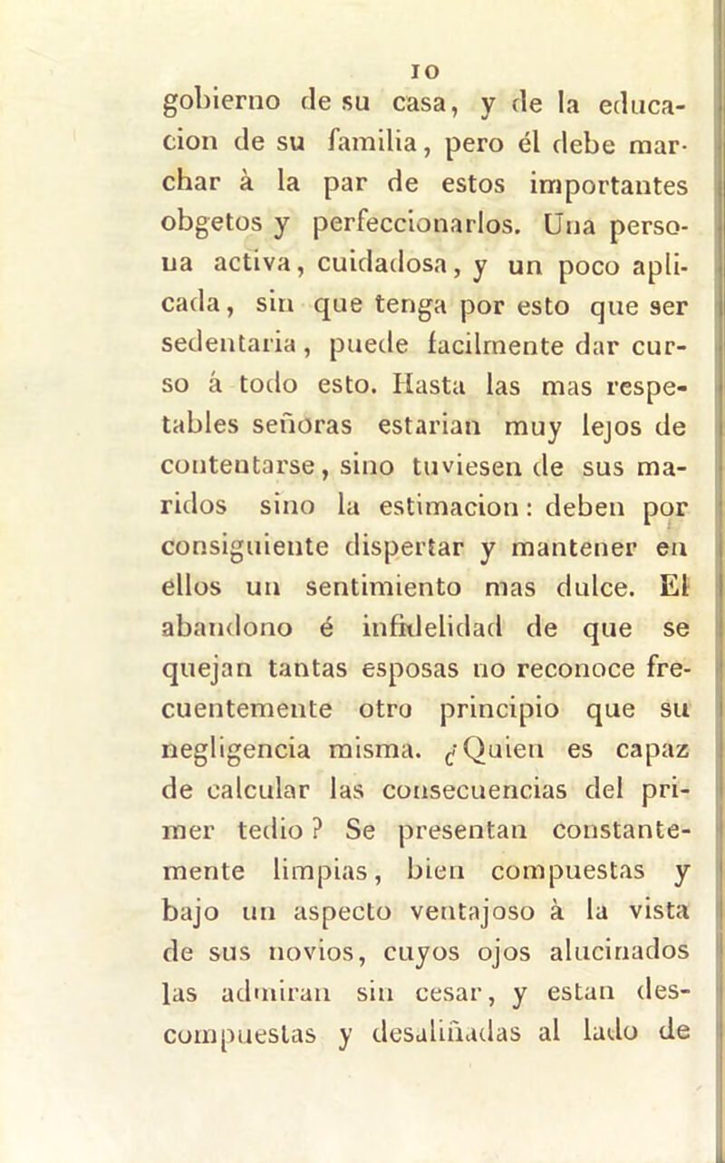 lo gobierno de su casa, y de la educa- ción de su familia, pero él debe mar- char á la par de estos importantes obgetos y perfeccionarlos. Una perso- na activa, cuidadosa, y un poco apli- cada, sin que tenga por esto que ser sedentaria , puede fácilmente dar cur- so á todo esto. Hasta las mas respe- tables señoras estarían muy lejos de contentarse, sino tuviesen de sus ma- ridos sino la estimación: deben por j consiguiente dispertar y mantener en ellos un sentimiento mas dulce. El abandono é infklelidad de que se j quejan tantas esposas no reconoce fre- | cuentemente otro principio que su j negligencia misma. Quien es capaz | de calcular las consecuencias del pri- I raer tedio ? Se presentan constante- I mente limpias, bien compuestas y | bajo un aspecto ventajoso á la vista j de sus novios, cuyos ojos alucinados I las aduiiran sin cesar, y están des- i compuestas y desaliñadas al lado de