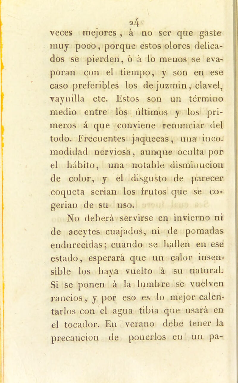 veces mejores , á no ser que gaste muy poco, porque estos olores delica- dos se pierden, ó á lo menos se eva- poran con el tiempo, y son en ese caso preferibles los de juzmin, clavel, vaynilla etc. Estos son un término medio entre los últimos y los pri- meros á que conviene renunciar del todo. Frecuentes jaquecas, una iaco- modiilad nerviosa, aunque oculta por el hábito, una notable disminución de color, y el disgusto de parecer coqueta serian los frutos que se co- gerían de su uso. No debei'á servirse en invierno ni de aceytes cuajados, ni de pomadas endurecidas; cuando se hallen en ese estado, esperará que un calor insen- sible los baya vuelto á su natural. Si se ponen á la lumbre se vuelven rancios, y por eso es lo mejor calen- tarlos con el agua tibia que usará en el tocador. En verano debe tener la precaución de ponerlos en un pa-