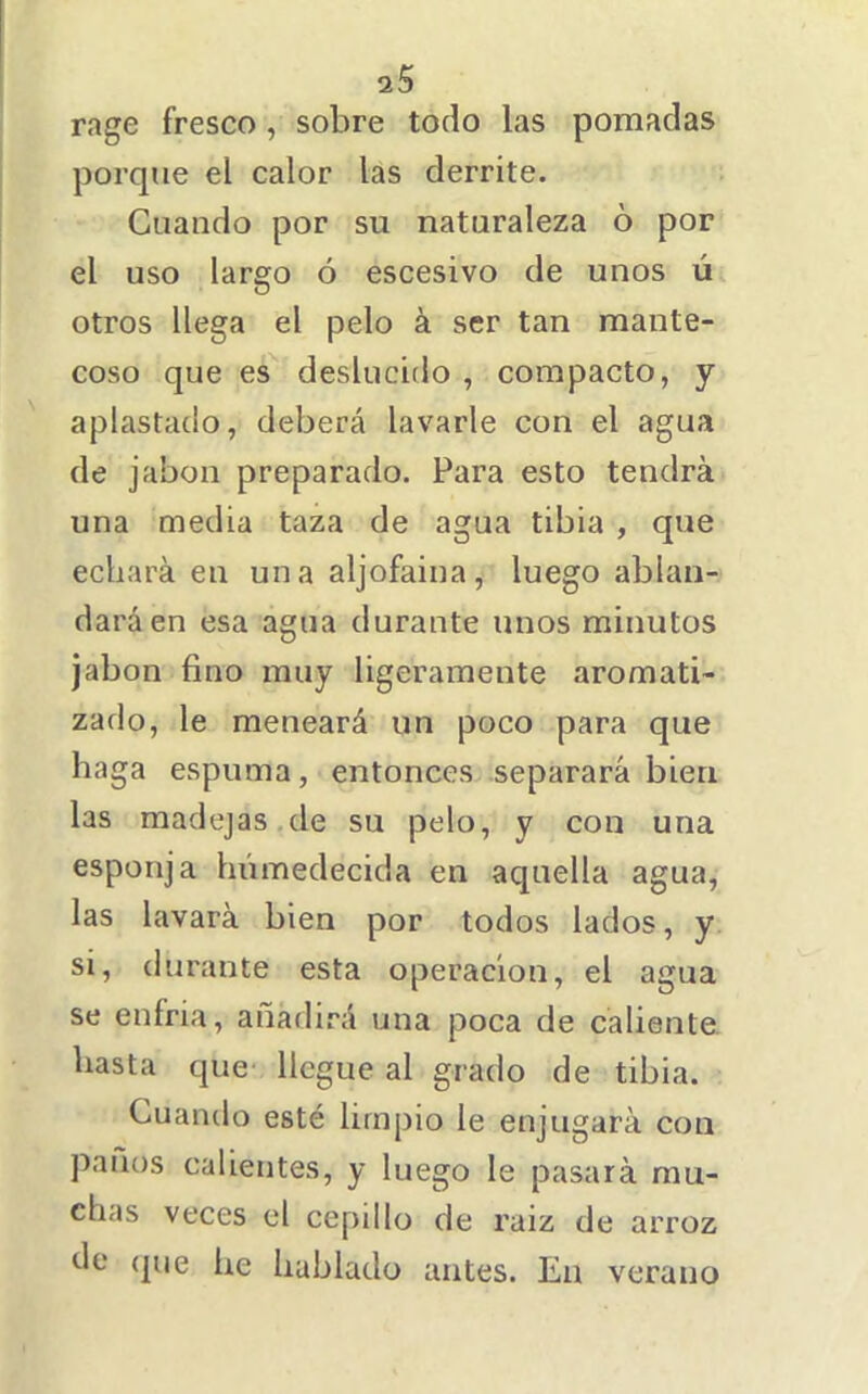 rage fresco, sobre todo las pomadas porque el calor las derrite. Guando por su naturaleza ó por el uso largo ó escesivo de unos úi otros llega el pelo á ser tan mante- coso que es deslucido , compacto, y aplastado, deberá lavarle con el agua de jabón preparado. Para esto tendrá una media taza de agua tibia , que echará en un a aljofaina, luego ablan- dará en esa agua durante unos minutos jabón fino muy ligeramente aromati- zado, le meneará un poco para que haga espuma, entonces separará bien las madejas de su pelo, y con una esponja humedecida en aquella agua, las lavará bien por todos lados, y si, durante esta operación, el agua se enfria, añadirá una poca de caliente hasta que llegue al grado de tibia. Cuando esté limpio le enjugará con panos calientes, y luego le pasará mu- chas veces el cepillo de raiz de arroz de (jue he hablado antes. En verano
