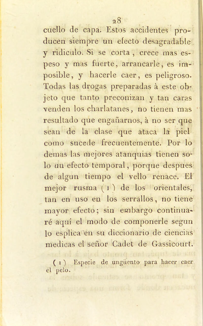 cuello de capa. Estos accidentes pro- ducen siempre un electo desagradable j y ridiculo. Si se corta , crece mas es- peso y mas fuerte, arrancarle, es im- posible, y hacerle caer, es peligroso. Todas las drogas preparadas á este ob- | jeto que tanto preconizan y tan caras i venden los charlatanes, no tienen mas • resultado que engañarnos, á no ser que - sean de la clase que ataca la piel como sucede frecuentemente. Por lo demas las mejores atanquías tienen so- lo un efecto temporal, porque después de algún tiempo el vello renace. El mejor rusma i ') de los orientales, i tan en uso eu los serrallos, no tiene mayor efecto; sin embargo continua- ré aquí el modo de componerle según ' lo esplica 'en su diccionario de ciencias medicas el señor Cadet de Gassicourt. ( 1 ) Especie de ungüento para hacer caer el pelo.