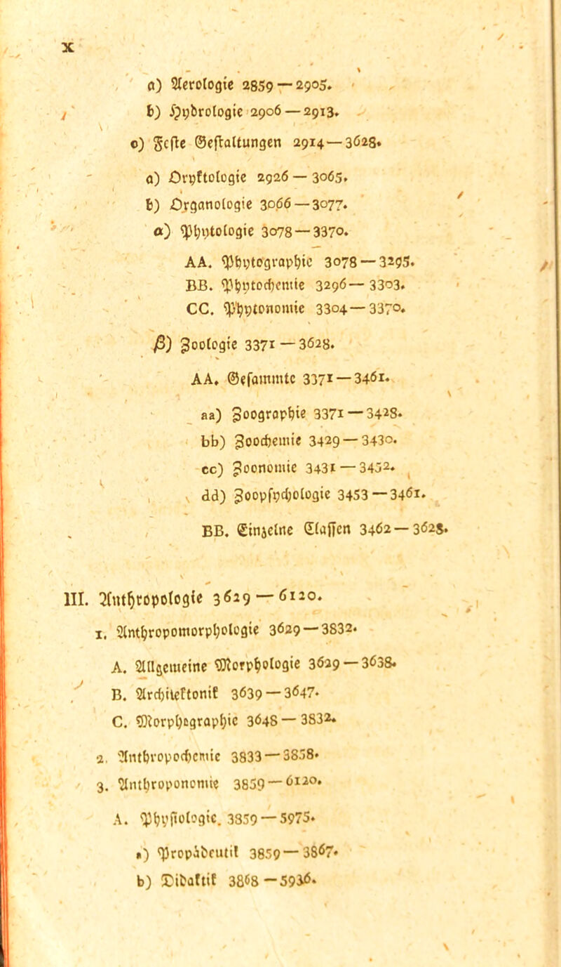 o) Aerologie 2859 — 29°5* b) ijpbrologic 2906 — 2913. \ 1 - 1 '' o) gcfte ©eflaltungen 2914—3028* 0) örpftologie 2g2ö — 3065. ‘ » b) Organologie 3066 — 3077. a) <pfjptologie 3078 —3370. AA. <J3bi;tograpt)io 3078 — 3295. BB. 'Phptocbemie 3296—3303. CC. ^ptonomie 3304 — 337°. ß) Zoologie 3371 — 3628. AA, ©efammtc 3371 — 3461. W ‘ ' I N aa) poogropbie 3371 — 3428. bb) goocftemie 3429 — 3430. cc) Joonomie 3431 —3452* dd) 3oopfpcI;ologie 3453—3461. BB. ©injelne ©lüften 3462 —362*. V » ' ,, III. Anthropologie 3629 — 6120. 1. Anthropomorpl;olcgie 3629 — 3532. A. Allgemeine Morphologie 3629 — 3638. B. Arcf)iteftonif 3639 —3647- C. Morpl)cgrap(}ic 3648 — 3832, 2. Antbropodjcmic 3833 — 3858. 3. Antbropononüe 3859 —6li0* A. fphyftolog«. 3359 — 5975. ») ftjropäbeutil 3859—3867* b) JDibaltiE 3868-5936.