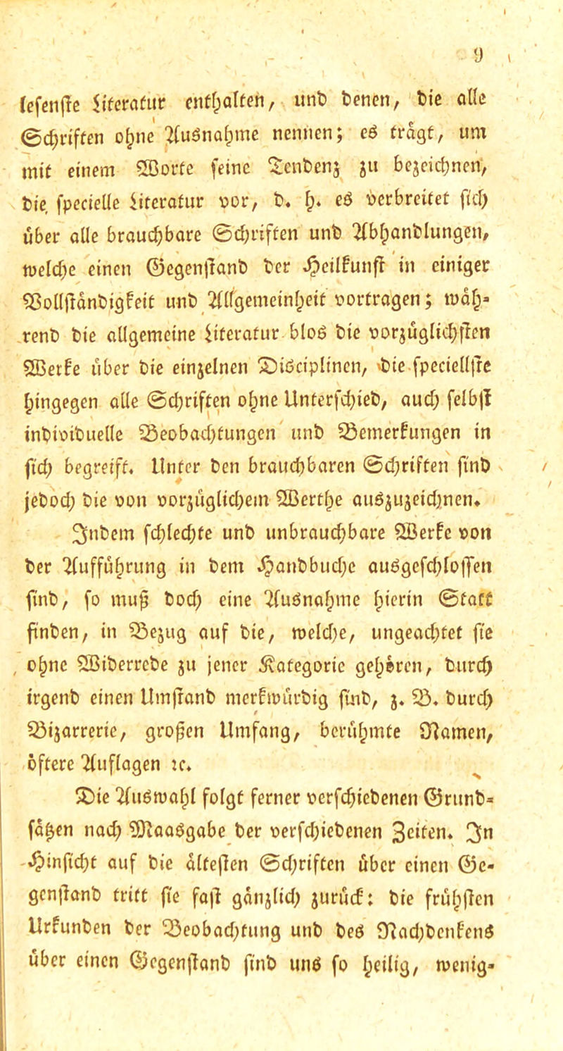 ■9 fefcnffc Uferafur cn^aften, unb benen, bie alle ©griffen ohne Ausnahme nennen; cö tragt, um mit einem Söorfe feine Senbenj ju bejcid;nen, bie fpecieüe Literatur vor, b. f;. eS verbreitet fiel; über alle brauchbare ©griffen unb Abfindungen, welche einen ©egenjlanb ber ^)cilfunfl in einiger Sßolljlanbigfeit unb Allgemeinheit vortragen; wdfc« renb bie allgemeine Literatur bloö bie vorjüglt#fien SBerf’e über bie einzelnen £>iöciplinen, 'bie fpecielljre hingegen alle ©griffen ohne Unterfd;ieb, aud; felbjl inbivibuelle ^Beobachtungen unb SÖemerb'ungen in ftd; begreift. Unter ben brauchbaren ©d;riften ftnb jebod; bie von vorzüglichem SBertf)e auöjujeidjnen* Zubern fd;led;fe unb unbraud;bare SBerfe von ber Aufführung in bem ^>anbbud;c auögefd;loffen ftnb, fo muf bod) eine Aufnahme f>ietrtn ©fatt ftnben, in Q3ejug auf bie, tveld;e, ungead;tet fte , ohne SBiberrebe ju jener Kategorie gehören, btircf) trgenb einen Umjranb merftvürbig ftnb, 3. $B. burd; Q3tjarrerie, großen Umfang, berühmte Olamen, öftere Auflagen :c. £>ie Auswahl folgt ferner verfchicbenen ©rttnb* faf$en nad; 'Slaaögabe ber verfd;iebcnen Seiten. 3n ^)infid;t auf bie alfejlen ©d;riften über einen @c« genjlanb tritt fte fajl gatijlid; jurüd: bie frühffen Urfunben ber 23eobad;tung unb beö 91ad;benf'en$ über einen ©egenjianb fi'nb unö fo heilig, »venig-
