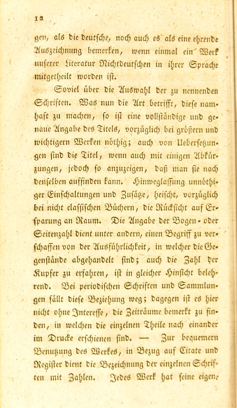 gen, Qfß bie beutfdje, nod; aud; ed ald eine efcrenbe 2fudjeid;ntmg bemerken, wenn einmal ein' SBerF unferci* Literatur 9?id;tbeutfci)en in iljrer ©prad;e tnifgefljeilt worben ifh Soviel über bie 2(udwa()l bet- ju nennenben ©griffen* SBad nun bie 2frt betrifft, biefe nam- haft ju machen, fo ijl eine vol(|?änbtge unb ge- naue Angabe bed ^ifclö, vorjuglid; bei grofjern unb wichtigem SBerben nof^ig; aud; von Ueberfefjun» gen ftnb bie ‘Sifel, wenn aud; mit einigen 2fbftir- jungen, jebod) fo änjujeigcn, bafj man fie nad; bcnfelbcn aufftnben bann, J^inmeglaffung unubtfn- ger ©infcfjaltungen unb 3Ltf^0c/ Oeifd)f, vorjuglid; bei nid;t clafftfcfjen 25ud)ern, bie Diucf|Td;f auf ©r- fparung an Dtaum* 3)te Angabe ber %)ogen« ober ©eitenjafjl bient unter anbern, einen begriff ju ver» fd^affen von ber #uöfu£rlid)feit, in weld;er bic©e- genjlanbc abgel;anbelt ftnb; aud) bie 3°^ Ver Tupfer ju erfahren, t|i in gleicher £infTd;t bclefj- renb* 53ci periobifd;en @d;riften unb (Sammlun- gen fallt biefe 33ejicf)ung weg; bagegen tfi cd Ipier nid)t ofpne ^ntereffe, bie 3eiträumc bemerft ju ftn- ben, in meldjen bie einzelnen ‘Sljcilc nad; einanber im SDiucBe crfd;ienen ftnb* — 3uir Bequemem SSenuftung bed Sßcrf'ed, in 53ejug auf (Eitatc unb Oiegiffer bient bie 23ejeid;mtng ber etnjelncn ©grif- fen mit 3<i&kn* ^ebeö SScrf Ipat feine eigene