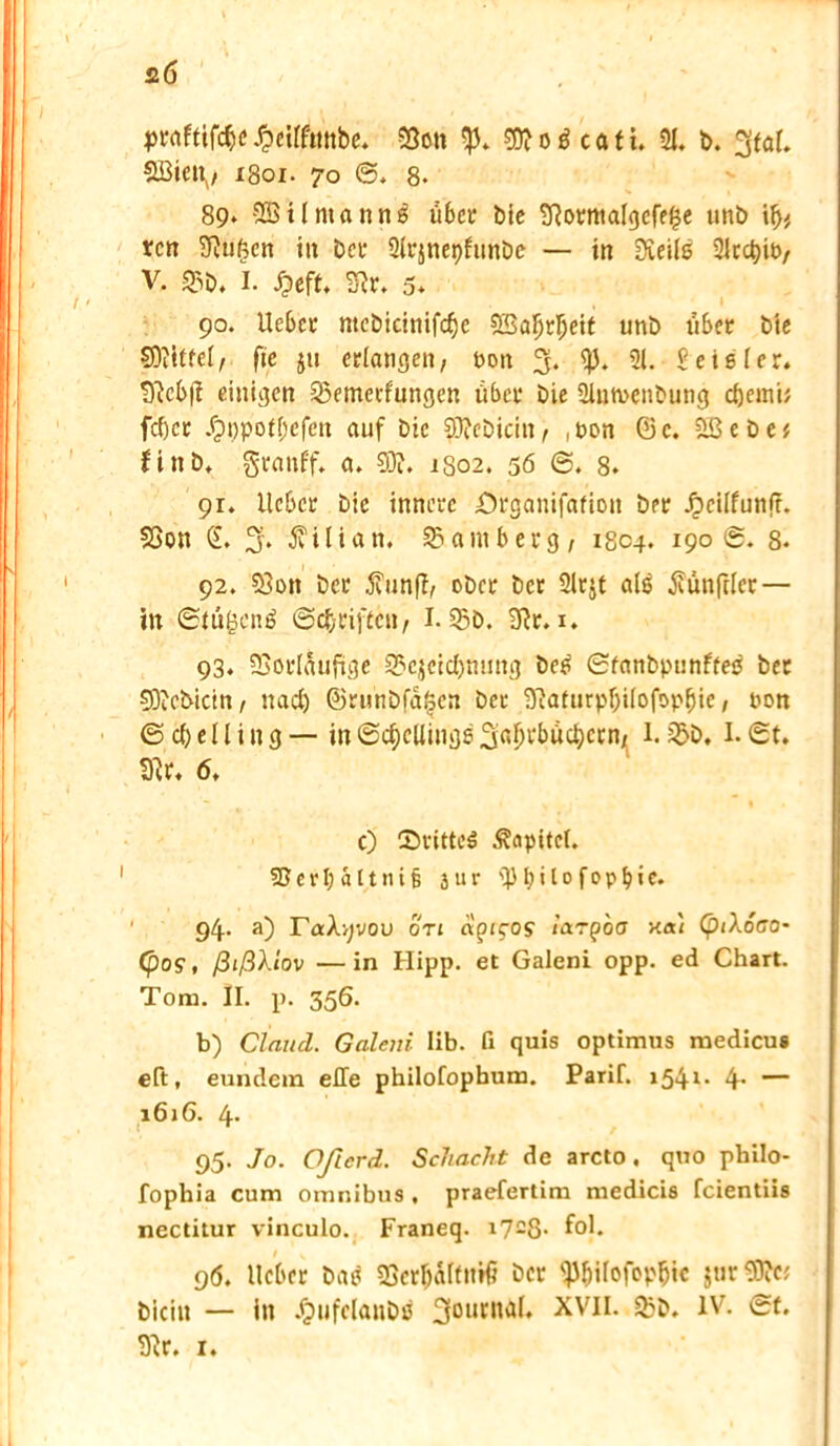 praftiföe £eifftmbe. Von 00? o ö c a t i, 21. b. gtal. SBieiv i8oi. 70 @. 8. 89* SBUmanttg über bie 2Rorma(gcfe£e unb if)>, tcn Vuf,cn in bei- Qlrjnepfunbc — in Steile 2lrd)io, V. S3b. I. £eft. Vr. 5* 90. lieber ntebicinifd)e SBaljrljeit unb über bte SOittfcl, fie ju erlangen, non 3* ^* 51* Deisler. t)?c6|? einigen Vemerfungen über Die 2inmenbutig djeinb fc()cr .fpi)pot(;cfen auf Die 93iebicin, , pon © c. 9ß e b e * finb, grattf'f. a. 93?. 1S02. 56 ©. 8. 91. lieber Die innere örganifafion ber Jpcilfunft. Von G. 3* Kilian. Bamberg, 1804. 19öS. 8- 92. Von ber jfrinff, ober ber Slrjt als Zünftler — in ©tü^ene! ©Triften, I. Sb. 9tr. 1. 93. Vorläufige Vcjcicbming beß ©tanbpunftee ber 93?cbictn, nad) ©runbfa($en ber 9?aturpf;ilofop^ie, non ©djelling — in(Sc^ctlinijeStaljvbuc^ccn/ 1. Vb, I.©t. Sflr. 6. c) (Drittes Kapitel. Verljältnifj 3ur ÜH; i 10 f 0 p b i e. 94. a) raXyvou on agicos largoa Kai (piXoco* (pos, ßißXlov —in Hipp, et Galeni opp. ed Chart. Tom. II. p. 356. b) Claucl. Galeni lib. fi quis optimus medicu« eit, eundem eile philofopbum. Parif. 154t- 4’ — 1616. 4- 95. Jo. Öfter d. Schacht de arcto. quo philo- fophia cum Omnibus , praefertim medicis feientiis nectitur vinculo. Franeq. i728- fcd- 96. lieber bae Vcrljaltntö ber ^ilofop^tc jur93?c; bicin — in .fpufelanbe 3Dur,ia^ X^II. Vb. IV. ©t. Vr. 1.