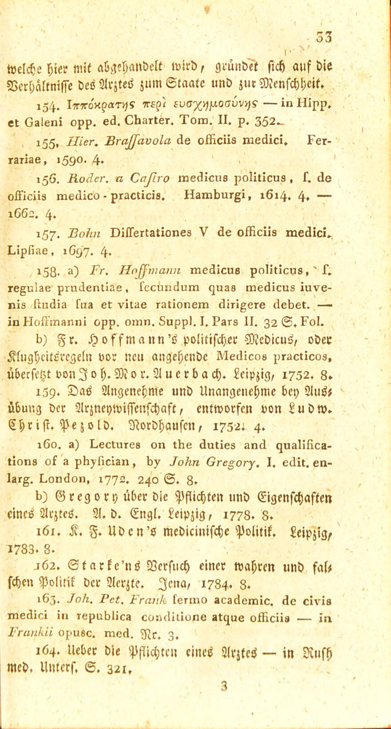 toelcfcc $ter mit wirb, geünöTf fuß auf Die SSerfjalfnifie öe$ Slrjteä jum Staate unö juc SO?enfcf)l;ei(» 154. IviroHparys 7rtpi suoxwoauvys — in Hipp, et Galeni opp. ed. Charter. Tom. II. p. 352^ 155. Hier. Brajjavola de officiis medici, Fer- rariae, 1590* 4« 156. Roder. u Cajiro medicus politicus , f. de oüiciis medico - practicis. Hamburgi, 1614. 4, — 1662. 4» 157. Bohn Diflertationes V de officiis medici. Lipfiae, 1G97. 4* 158. a) Fr. Hnjfmami medicus politicusf. regulae prudentiae, lccundum quas medicus iuve- nis ftudia fua et vitae rationem dirigere debet. — in Hoffmanni opp. omn. Suppl. I. Pars II. 32 ©. Fol. b) gr. Jpoffmattn’Ö politifcfj.ee 3D?cöicu$, oöep ^fugfycitsnjgeln bor neu ange^enbe Medicos practicos, überfeßt bon 3 0 (j. SD? 0 r. 21 u c r b a d). £cip}ig, 1732. 8» 159. £>atf 2Jngene£>tne unö Unangenehme bep 2lu$* Übung öcr ülrjnet)ibi(Tenfc^aft, entworfen bon Suötp. (Shriffi ^ejolö, 9?oröf)aufcn/ 1752; 4. 160. a) Lectures on the duties and qualifica- tions of a phyfician, by John Gregory. I. edit. en- larg. London, 1772. 240 ©♦ 8» b) (3regort) über öie Pflichten unö Sigenfdjaften eino? Slrjtep. 21. ö. Qtngl, £eip$ig, 1778.8. 161. iv. g. Uöcn’ß meöicintfcbe s))olitif, £eipjigr 1783. 8. j 62. ©tarfc’ntf SSerfucß einer wahren unö fab fd)e» «Polirif öcr 2ler$te. 3c,,a/ 1784. 8. 163. Joh. Pet. Frank fermo academic. de civis medici in republica conditione atque officiis — in Frankii opuec. med. g?p, 3. 164. lieber öle Pflichten eines 2lvste$ — in Diuffj mcö. llnterf, ©. 321. 3 _