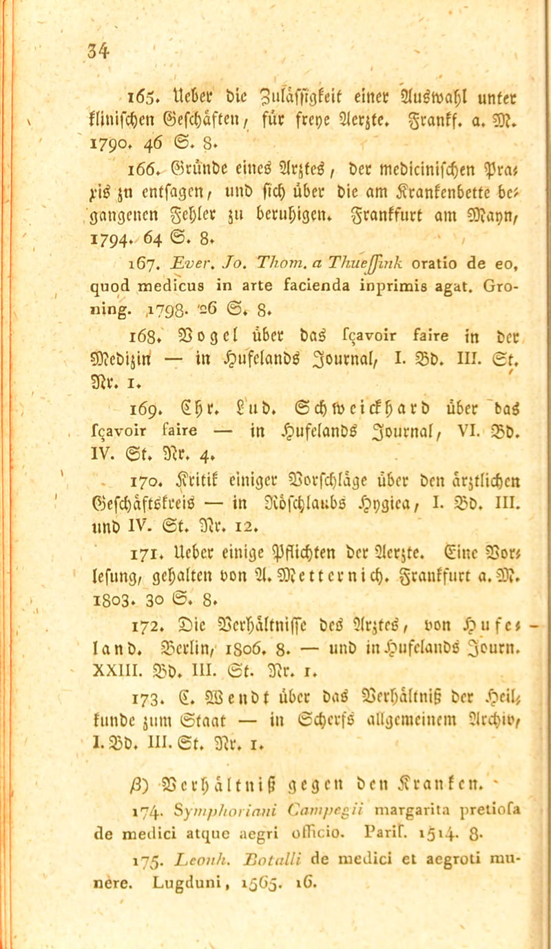 165. lieber bic puldfftöfeif einet 31u$h>a()l unter flinifdjett ©efc^dften / für frcpe 31erjte. granff. a. 5)?. 1790, 46 ©. 8. 166. ©rünbe eittcö Sfrjfcö , ber mebicinifcf)en ißra* j.*i£ jti cntfagcn, unb fiel) über bie am jfranfenbette bc* gangenen geiler $ti beruhigen* granffurt am €9iapn^ 1794. 64 ©. 8. 167. Ever. Jo. Thom. a ThueJJink oratio de eo, quod medicus in arte facienda inprimis agat. Gro- ning. ,1798- -6 ©♦ 8. 168. 23ogcl über ba3 feavoir faire in ber sQfcbijirt — in £ufelanbg ^urnal, I. 35b. III. ©t. 9fr. 1. 169. Sfjr. £'ub. ©ebibcitffjarb über ba$ feavoir faire — in £ufclanb6 Journal, VI. 35b. IV. ©t. 3fr. 4. 170. $ritif einiger 23orfd)lage über ben ar$tlid)cn ©efd)aft6freis — in 9£ofd;lat;bs dppgica, I. 35b. III. unb IV. ©t. 3fr. 12. 171. lieber einige ^3flicf>ten ber 3lcr$te. Sine 3>or* lefung, gehalten non 31* SDfetter nief). granffurt a.€0?. 1803. 30 ©. 8. 172. £)ic 33crf;altniffc beä 3(rjfetj, non Jpufc*- I a n b. Berlin, 1S06, 8. — unb in Jpufelanbs 3ourn. XXIII. 35b. III. ©t. 3fr. I. 173. £. SBenbt über ba$ 23erl)altni§ ber £cil* funbe jum ©taat — in ©d)crfs allgemeinem 5lrd}itv 1.25b. III. ©t. 3fr. 1. /3) -SBcr^altnifl gegen ben tfranfen.'* 174. Symphoriani Campegii margarita pretiofa de medici atque aegri officio. Parif. 1514. 8* 175. Leonh. Botalli de medici et aegroti mu- nere. Lugduni, 1565. iG.