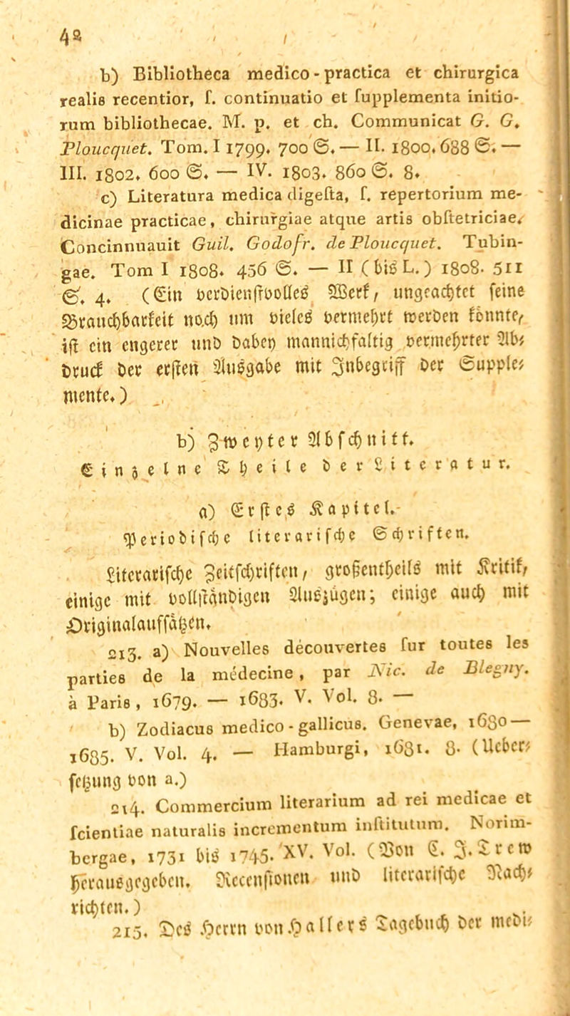 b) Bibliotheca medico - practica et chirurgica reali8 recentior, f. continuatio et fupplementa initio- rum bibliothecae. M. p. et ch. Communicat G. G. Floucqüet. Tom. 11799. 7°° 1800.688 — III. 1802* 600 ©. — IV. 1803. 860 @. 8* c) Literatura medica digefta, f. repertorium me- dicinae practicae, chirurgiae atque artis obftetriciae/ Concinnuauit Guil. Godofr. de Ploucc/uet. Tubin- gae. Tom I 1808. 456 <S. — II (bißL.) 1808. 5n g', 4. (Cüin t>ci*öien|rt>oüeö SBerf, ungeachtet feine «Sranchbatfeit no.cl) um bicicß betmept werben fonnte, tft ein engerer unb habet) mannichfaltig »erwehrter Ülb* i)xüd bet ecftcw 3lu$gabe mit ^nbegtiff Oec ©uppl« mente,) ,, b) 3-m e t) t e r 21S f dj n i t f. e i n 0 e l n e X l) e i l e b e r 2 i t c r a t u r. a) et|tc$ Kapitel.- «J3er100ifcf)e litevarifrfjc ©Triften. £tfccactfcf>e 3eitfd)tiftcn, gto§entbeiI$ mit Äcitifr einige mit »oUiIgnbigcu Slu^ügcn; einige auch mit •Originalauffahen» 2I3. a) Nouvelles decouvertes für toutes les parties de la medecine, par i\ ic. de Blegrty. ä Paris, 1679. — 1633. V. Vol. 8- — b) Zodiacus medico - gallicus. Genexae, 1630 i635. V. Vol. 4. — Hamburg!, 1631. 3- (lieber fegung non a.) 2x4. Commercium literarium ad rei medicae et fcienliae naturalis incrementum inftituturo. Normi- bergae, 1731 bi£ i?45* XV. Vol. (2>on ß. j. Ate» prauegegeben. Üiccenftonen unb literarische t)«.ach# richten.) _ , t 215. £>cß Jjcrrn bon.hallcts iagcbuch bet metu