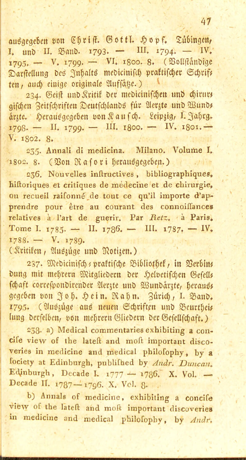autSgegebctt Don SljtifT. ©otfl. £opf* ^uüingcttf I* unb II. 25anb. 1793. — HI. 1794* — IV. 1795. — V. 1799- — VI* igoo. 8. C SöoIIffanbi'QC ©arfMung bctf ^rt^altö mebicinifcf) praftifcf)et @ct)Vif# ten / auc^ einige originale 3luffaje. ) 234. ©eif! unb$ritif bet* mebicinifcfjcn unb cf)it‘tit* giften 3eitfd)riftcn £)eutfd)lanb0 für Sler^te unb 2Bunb* arjtc. £erau0gegeben bon $ a u f cf). Seipjig/ 1.3a^9* 1798. — II. 1799. — III. 1800. — IV. 1801.— V. 1802. 8. 235. Annali di medicina. Milano. Volume I. 1802. 8. (23on Ovafori fjerauägegeben.) 236. Nouvelles inftructives , bibliographiques* hiftoriques et critiques de medecine et de Chirurgie, 011 recueil raifonne de tout ce qu’il importe d’ap- prendre pour etre au courant des connoifTances relatives a l’art de guerir. Par Retz. a Paris* Tome I. 1785. — II. 1786. — HI* i787? — IV. 1788. — V. 1739. (ßtitifen, 3lu0jügc unb ^otijen.) 237. SKebicinifcf) * praftifefje £5ibIioffjef / in 33erbtw bttng mit meutern $?itgliebccn ber £clbetifcf)cn ©efefl* fcfiaff cortefponbirenbet Siebte unb 9Bunbdr$te, fjerau& gegeben bon ^olj. £ein. Dtaljn, gürief), I. &anb, 1795. (S/uejugc au0 neuen (Schriften unb SScurtfjei* lung berfelbcn, bott meljreru ©liebem ber ©efellfcbaft.) 233. a) Medical commentaries exhibiting a con- cife view of the lateft and moft important disco- veries in medicine and medical pbilofophy, by a fociety at Edinburgh, publifhed by Andr. Duncan. Edinburgh, Decade I. i777 *786. X. Vol. — Decade 11. i787— 1796. X. Vol. 3. b) Annals of medicine, exhibiting a concife view of the lateft and moft important discoveries in medicine and medical philofophy, by Andr. i