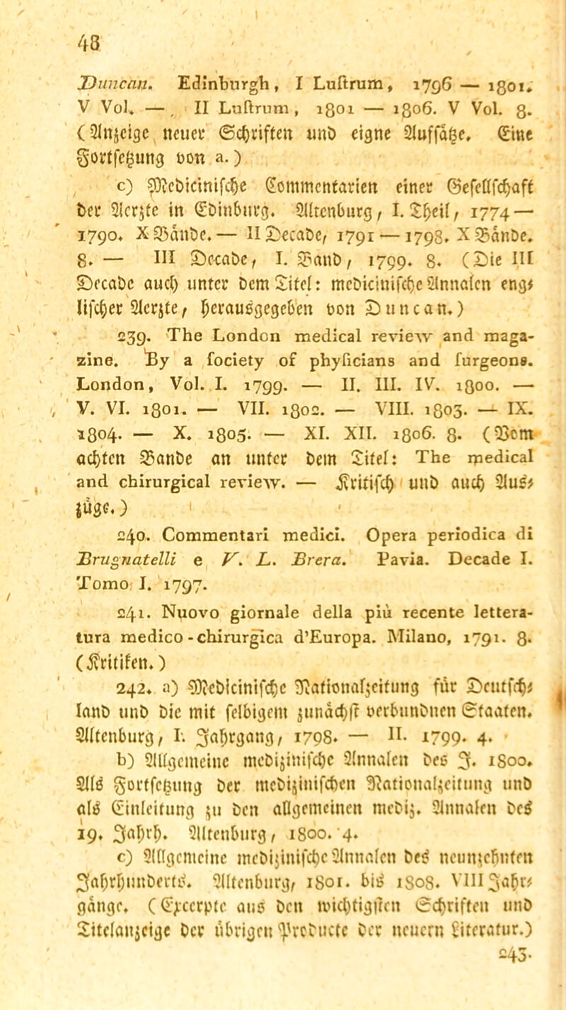 jDuncnu. Edinburgh, I Lußrum, 1796 — 1801» V Vol. —. II Luftrum, 1801 — 1306. V Vol. 8* (Slnjcige neuer ©Triften unö eigne 2luffd|e, (Eine §ortfc£ung bon a.) c) ?D?cbicimfcfje Xommcntarien einer ©efcllfcfjaft bet* Sichte in (Ebinburg. ÜUtcnburg, I. Xfjeü, 1774 — 1790, X55dnbe.— HXsecabe/ 1791 —1798. X üSdnbe. 8. — III Seeabe, I. 5?anb/ 1799. 8. (£)ie I.II •Decabc aucl) unter Dem Site!: mcbicinife&e Slnnalcn eng# lifc^er Slcrjte, Ijeraußgegeben bon Duncan.) 239. The London medical review and maga- zine. 4ly a fociety of phyficians and furgeone. London, Vol. I. 1799. — II. III. IV. igoo. —• V. VI. 1801. — VII. i8o£. — VIII. 1803* —IX. 1804. — X. 1805. — XI. XII. 1806- 8- (23em achten 35anbe an unter Dem Xitel: The ipedical and cbirurgical review. — jvritifcf) Ullb aud) 21u£* juge.) £40. Commentari medici. Opera periodica di 2?rugnatelli e V. L. Brera. Tavia. Decade I. Tomo I. 1797. £41. Nuovo giornale della piu recente lettera- tura medico-chirurgica d’Europa. Milano, 1791. 8* (fritifen.) 242, a) 9ftcöicinifcf)c SJationafjcitung für £>cutf<fy lanb ttnb Die mit felbigem äunacf)|c berbunönen Staaten. SUtenburg / I. ^ü^tgang , 1708. — H- 1799. 4. b) SlUgcmcinc mebijinifebe Slnnalen beß 3* 1800. SUö gortfefcung bet ntebijinifeben Sftationaljeitung unö atö (Einleitung ju ben allgemeinen mebij. 9lnnalen be$ 19,30^. 21Itenburg, 1800.4. c) 2l([gentcinc ntebijinifebe 2lnnafcn bes? ncunjcljntftt 3af)rljunbertb. Slltenburg, 1801. bit> 1808. Vlll^afir# gange. ((Ejiccrptc auß bett Jbicl)tig|]en ©Triften unö Xitclanjcige Oer übrigen ^rcbuctc ber neuern biterafur.) 243-