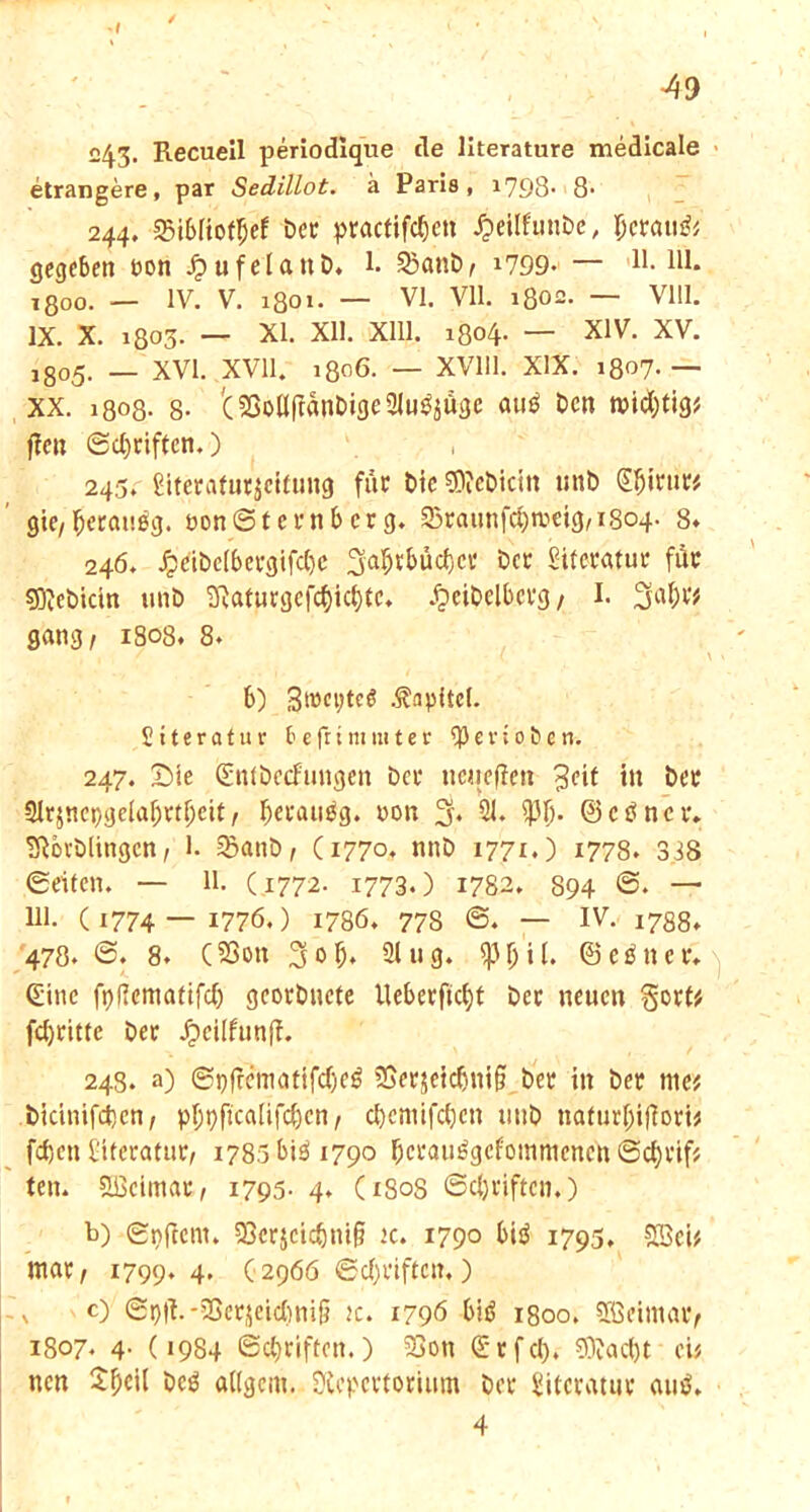 243- Recueil periodique de literature medicale etrangere, par Seclillot. ä Paris, 1798- 8- 244. 35i6Iiof$ef ber practifcfjcn £eilfunbe, Ijcrau& gegeben non Jjufelanb. 1. 3)anb/ *799.— 11. lll. 1800. — IV. V. 1801. — VI. VH. 1802. — Vlll. IX. X. 1803. — XI. XU. Xlll. 1804. — XIV. XV. l8o5. _ XVI. XVII. 1806. — XV111. XIX. 1807. — XX. 1808- 8- '(2Soö(fanbige2lu^üge auä Den midjtig* ffe» ©Reiften.) 245. £iterafur$cifung für t>ie €0?ct>iciit unb Sljirur* gie/(jerauog. eonS’ternbcrg. Sraunfc&meig/iSoq. 8* 246. Jpdbc[bergifc()c 3'a&*&äcfjcr Der Sifcratur fdr sDiJebicin unb Raturgcfd)icl)tc. .^eibelberg / I. 3al)^ gang/ 1808. 8. , , , / ( * \ V b) 3>»et;te$ Kapitel. Siteratur fcefrtmmter ^evioöen. 247. Sie (Entbecfungen ber neiiefien 3df tn ber Slrjnepgelafjrtljeit / Jjerauäg. non % 21. $Ij. ©ctfncr. TRorblingen/ 1. 2?anb/ Ci77°. nnb 1771.) 1778. 338 ©eiten. — 11. (1772. 1773.) 1782. 894 6. — Ul. ( 1774 —1776.) 1786. 77S ©. — IV. 1788. 478. 8. (206« 21 ug. (Seiner. (Eine fpfiematifd) gcorbucte Ueberftcfyt Der neuen gort# fdjrittc ber Jpeilfun|l. 248. a) ©pjrematifd)eö tSerjeicbnifif ber in ber me* bidnifdjen/ pf;pfjca{tfd)cn / djemifc&cn unb ttafurljifTori* fdjen l'itcratur, 1785 biö 1790 berauögefommenen ©djrif* ten. Weimar, 1795- 4. (180S ©djriftcn.) b) ©nftem. 9ßcrjcidjm§ jc. 1790 biö 1793, £öci* mar/ 1799. 4* (2966 ©Triften.) O ©t)|l.*25erjetd)niü tc. 1796 btö 1800. SBeimav/ 1807. 4. (1984 (Schriften.) 33on (Etfd). ?9?ad)t et* nen beg allgent. Repertorium ber Literatur auö. 4