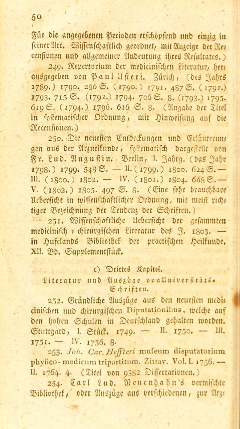 » , SÄ« t>i« attöc^eBcncn ^Jerioben etfc^opfcnb tmb einjig in fctncu 2U*t. SBiffenfdjaftlicb georbttct, mitülujcige Der Die; cenftonen unb allgemeiner Blnbeutung if;cce Rcfultates.) 249, Repertorium Der mcbicinifd;cn Literatur, ljer> angegeben non <))aul Ufteti. 3uvid)/ (bcs 3'af;rg 1789O i79°». 286 S. C1790.) 1791* 487©. Ü791O 1793. 7*5 ©. (1792.) 1794* 7c6 6. 8. (17930 *795. 6196. (1794.) 1796. 616 @. 8. (Eingabe Der Site! in fpftematifdjec örbnung / mit dpintöeifung auf Die Recenftoncn.) 250. Sbic neueffen ©nföcdrungen unb (Srlaufcnin* gen nug ber Slsjneifunbc , fpfinttatifcf) bargefrcllt non §r. Bub» Stuguftin. Berlin, l. 3ai>fg. (bas 1798.) 1799* 548 ©. — 11.(179.9.) 1800. 624®.— Hl. (1800.) 1802. — IV. (iSor.) 1S04. 66S©.— V. (1802,) 1805- 497 ©. 8. (€ine fefjt brauchbare lleberftdjt in n>iffenfd)aftlid)er örbnung, mit mein ric^s tiger SLVjeidjnung ber £cnbcn$ ber Schriften.) 25r. 5Biffenfd;oftIid)c llcbcrftdjt ber gefammfett ntcbicinifd) ? d)irurgifd)cn Literatur bes % 1S03. — in Jpufelanbg 23iblietf)cf ber practifdjcn Jbcilfunbc. XII. 23b. ©upplemcntftüif, c) Sritteg Äapitci. Siteratur unb Slugjiige uonllu«rerfitati* © rf) riften. 252. ©runblicbe 31ugjitgc aug bcu neueren ntebi* cinifd)cn mtb d)irurgifd)cn Diputationibus, uvclc^e auf ben I;oben Schulen in IDeutfchfant) gehalten morben. ©tuttgarb/ 1. Stücf. 1749* — H. 1750. — 111. 1751. — IV. i7;-;6. 8- 255. JoJu Car. JJcffteri mufeum disputatorium pbyßco-medicum tripartitum. Zittav. Vol. 1. 1756.— 11. i?64- 4- CXitel von 98S2 Siffertationcn.) 254- Sari Bub. Rcucnlja birg nermifebte Sßibliotbcf, ober Blugjügc mig verliehenen, jur Srj*