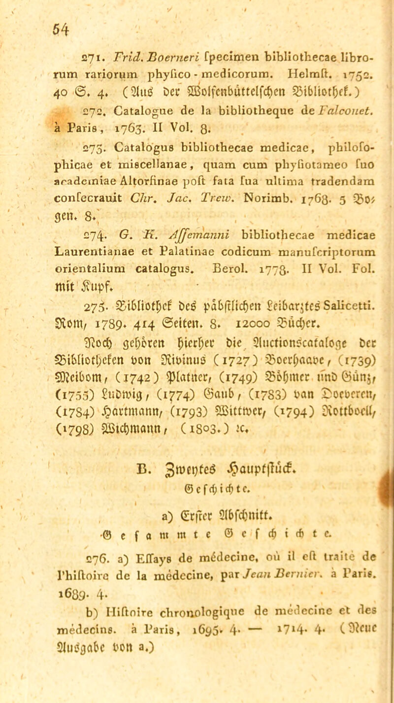 27i- Frid. Boerneri fpecimen bibliothecae libro- rum rariorum phyfico - medicorum. Helmft. 40 <5. 4. (3Ut$ bet SCBoIfcnbuttclfc^en 23ibliotljcf.) 272. Catalogue de la bibliotheque de Falconet. ä Paris, 1763. II Vol. 8« 273. Catalogus bibliothecae medicae, philofo- phicae et miscellanae, quam cum phyfiotameo fuo aradcmiae Altorlinae poft fata Tua ultima tradendam confecrauit Chr. Jac. Treiv. Norimb. 1763. 5 gen, 8,' 274. G. K. Ajjerrianni bibliothecae medicae Laurentianae et Palatinae codicum manufcriptorum orientalium catalogus. Berol. 1773. II Vol. Fol. mit $?upf. 275- 2>ibüot\)d beg pdb|tüc^en Seibcxrjtes Salicetti. Dient, 1789* 414 ©eiten. 8. 12000 23üd)cr. Diocl) gcljcren ^icr^ei* bic Sluctionscafafoge bcc 25ibIiotI;cfcn bott Diibinuö (1727) 2?ocrl;aat>c, (1739) 9)?cibom, C1742) ^lauter, (1749) 35o&nter unbÖun$, (1755) Subtbig, (1774) ©aub, (1783) ban Sicheren, (17S4) Jpactmann, (1793) SBittmcc, (1794) DiettbocK, (1798) &ßict)mann, (1803.) tc, , ‘ r ’ ... / - B. 3tüet)fed $atipf|Tucf. © c f d) i cfj t c. ■ I a) Gütftcc Slbfdjnitt. •© e f « nt m t e © c f dj i cf> t c. 276. a) Eflays de mWecine, oü il eft traite de l’hiftoire de la medccine, par Jean Bernicr. a Paris. 1689. 4- b) I-Iiftnire chronologique de medecine et des medecins. ä Paris, 1695» 4* — 1714* 4« (3?CUC Slutfgabc bon a.)