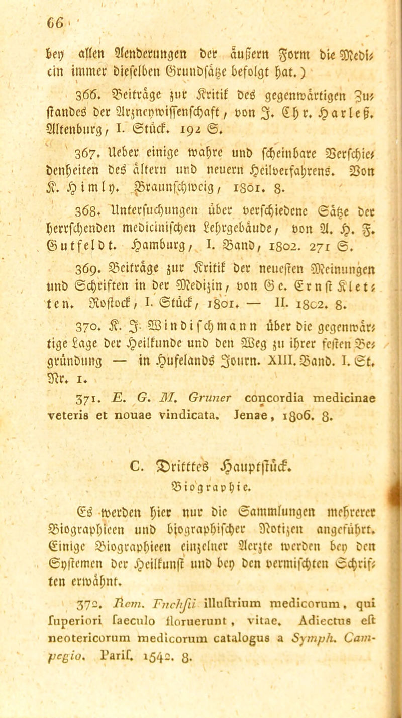 Bet) etilen Qlcnbcrungcn ber äufifem ftotnt bic gftebi* ein immer biefelben ©ruubfä(3e befolgt Bat.) i v 366. beitrage $ur jfritif bcei gegenwärtigen 3u* ffatibcd ber 2lrjneptbiffenfcfjaft, bon 3* (£f) r. £ar lc§. SUtenburg, I. ©tücf. 192 ©. 367. lieber einige tbaf)re unb fcfjein&are 2Serfcf)ic* benfjeiten bet? altern unb neuern £eilbetfal;rens. =8on Ä. £imlp. |5raun|'cf)weig, 1301. 8- 368. Unterfud)ungen über bcrfcBiebcnc ©ä$e ber Berrfdjenben mebicinifct>en £ef;rgebäube, t>on 21. Jj>. g. ©utfelbt. Hamburg, I. Sanb, 1802. 271 369. Beiträge jur Äritif ber neuefren Meinungen unb ©Reiften in ber CDTebijin, bon ©c. ©rnft&let? ten. Sftoflocb 1 I- ©tuef/ 1801. — II. 1802. 8. 370. j?. 3. 2öinbifdbmann über bic gegenwär* tige £age bei* Jpeiifunbe unb ben 9Beg ju ifjrer feiten 33e* grünbting — in Jgtufelanbä 301|rn. x111* 23anb. I. ©t. 3ir. i. 371. E. G. 31. Grüner concordia medicinae veteris et nouae vindicata. Jenae, 1306. 8. C. £)rifffeö Jj3aupf|Tü<f. 33io gruppte. ©3 werben Bi« nur bic ©ammfungen mefircrer SSiograpIjiecn unb bioiirap^ifc^cu SKotijen angeführt, ©inige SMograppieen einzelner SIcrjfc tberben ben ben ©p|tcmcn ber Jpeilfunff unb bep ben bcrmifcBtcn ©cBrif* ten ermähnt. 372, licju. Fnchfii illuftrinm medicorum, qui fuperiori faeculo tloruerunt, vitae. Adiectue eft neotericorum medicorum catalogus a Sytnph. Cam- pegio. Tarif. 1542. 8.