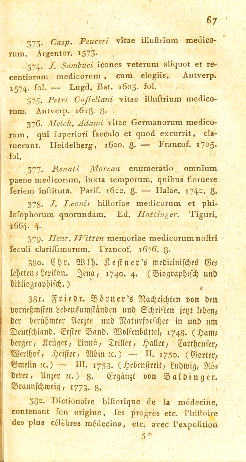 573- Casp. Peuceri vitae illuftrium medico- rum. Argentor. 1573* 574. J. Sambuci icones veterum aliquot et re- centiorum medicorum , cum elogiis. Antverp. J574- f°l- — Lugd. Bat. 1603. fol. 575. Petri Cnjiellani vitae illuftrium medico- rum. Antverp. lGiß- 8- 376. MelcTi. Adami vitae Germanorum medico- rum, qui fuperiori faeculo et quod excurrit, cla- ruerunt. Heidelberg, 1620. 8* — Francof. i7°5* fol. 377. Renati Moreau enumeratio omnium paene medicorum, iuxta temporum, quibus floruere feriem inftituta. Parif. 1622. 8- — Halae, 1742, 8* 378. J. Leonis hiftoriae medicorum et phi- lofophorum quorundam. Ed. Hottinger. Tiguri» 1664- 4- ' 379. Ilenr. TVitten memoriae medicorum noßri feculi clarißimorum. Francof. 1676. 8* 380. (£1)1*. SB IT;, jveffnct’ß mct>icinifcf)cö @e* lehrten i Sepifon. 1740, 4. (5Siogt*apl)tfcl|) unb bibliograpfßfd).) ' t 38t. gfiebr. ^ontcc’ö Sßac&ric^fen Pott £>ctt pornefjmffen Scbengumflänbcn unb ©Stiften jefjf leben# i öcr bcvü^tttfcL* Siebte unb SRaturforfdjeb itt unb um SDeutfcfjlatib, Giftet* 2?anb. SBolfcnbutfel, 1748. (Jpatn* berget, trüget, kirnte, drillet;, fallet:, €arlf)cufet> 5Bedf;of, griffet, 211bin jc.) — II. 1750. (föortcty ©mcltn k.) — III. 1753. (.fpebenffreif, hibtpig, 3x6# berew Unjer jc.) 8- <£rgdnjt bon ^albingcr. S3raunfcf)tpetg, 1773. 8. 582. Dictionaire hiftorique de la medecine, contenant fon origine, fes progres etc. l’hißoire des plus celebres medecins, etc. avec l’expoütion