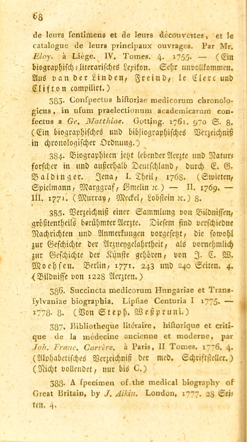 de leurs fentimens et de leurs decouvertes, et Ie catalogue de leurs principaux ouvrages. Par Mr. Eloy. ä Liege. IV. Tomes. 4* 1755- — ((Eilt biograpliifcl) diterarifcfyeß £c^tfon. Gcljr unDcllfomtr.cn. Sluö Dan Der SinDcn, greinD, le liiere unD Slifton compilirt,) 385. Confpectus hiftorjae medicorum cbronolo- gicus, in ufum praelectionum academicarum con- fectus a Gc, Matthiae. Gotting. 1761. 970 0. g. (Sin biograpfjifdjeß unD bib}iograpf;ifcf)e$ 3Srr$eic$nt§ in ci;ronologifcl)ct ÖrDnmtgO 384* a>iograp$ieen' jeftt (ebenber Slerjfc unD -ftafur* forfefcer in itnD außerhalb £)eutfcf)lanb, Durd) S. 0. 23alDingcr. I. £f)eilf 1763. (Gnucten, Gpiclmann/ S3?arggraf, ©melin tc ) — II. 1769. — III. 1771. (SQturrap, 9D?ecfel, Sobficin k.) 8. 385. S8er$eid)ni§ einer Gammlung Don Q5ilDnifiVtt/ grb§tentf;cite berühmter fllcvjtc. £>icfem ftnD DcrfdjieDnc SRadjridjfeti unD Slnmerfungcn oorgefegt, Die fotoof)l jur ©efef)icl)te Der Slrjnepgclaprt^cit/ alä DorncI;mlid) jtir 0cfd)ic()te Der fttinfie geboren, Don 3. S. SS. SDJoefcfcn. Berlin/ 1771. 243 tmD 240 Gciten. 4. -(35ilDnifje Don 1228 Slci^ten.) 536. Succincta medicorum Hungariae et Trans- lylvaniae biographia. Lipfiae Centuria I 1775. — 1778- 8. (2>on Gtcpl). aScipruni.) 387» Bibliotheque litibraire, hiftorique et criti- que de la medecine aucienne et moderne, par Joh. Franc. Carrlre. ä Paris, II Tomes, i““6. 4. (Sllpbabetifi^eb 58erjeicf)ni& Der mcD» GcfyriftftcUcr,) (ftidjt bollcnbct, nur biß C.) 583. A fpecimen of.the medical biograpby ob Great 11 ritain, by /. Aikin. London, 1777. 2S Gei* ten. 4«