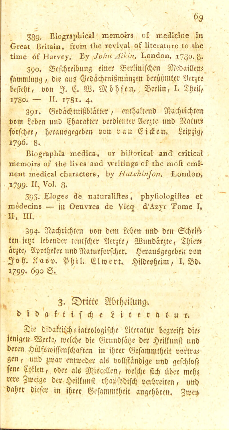 C9 * * \ \ ■ fr t ;. • . ^ 389. Biographical memoirs o£ medicine in Great Britain, from the revival of literature to the time of Harvey. By John Aildn. London, 1730.8, 390. Q3efd)reibitng einet 35etlimfcf)en €Die£>ai£Ien^ fatnmlmtg / Die aus ^eödcf)tni§munjen berübintet SJcrjfc i(ftcl)t, non 3, SB* 9)? 6 \) fen, SSctiin / I. £f)cil/ 1780* — IB 1781. 4. 391. @ebdd)ttti§b(dtfet, enfbaltenö 3?ad;tnc^teit hont geben unb ^^arafeef nerbienfer 21er$fc nnö ^atur* forfd)et, l^erausijegcben non nan (Siefen, gcipjig/ 1796. 8. Biographia medica, or hiftorical and critical ! memoire of the Uvea and writings of the moft emi- nent medical charactere, by Hutchivjon. London* ,1799- II., Vol. 8- 393. Eloges de naturaliltes, phyfiologiftee et medecins — in Oeuvres de Vicq d’Azyr Tome I, II,. III. 394. TßadjricfHen non bent geben unt> Den ©cfjttfe fett jc|t lebenbet teutfdjer Slerjfc, 2Btinbdi3tc, $I)icM dtjfc, 2(pot^efet unb Tftaturforfd)er. £>erausgcgcbe»; non 3ob. 5?asp. ^3bif. §ln>cft, Jj?ilbe&)cim, 1.550» 1799, 690 IC • ' '-.y . , V . - \ * ‘1 *’ ' . ' < 3. griffe 5(btf)ei(unö» b i b a f t i f d) e £ i t e t ft t u t. 2)ie bibaftif$MattoIogifd}c £ifeta(ut begreift bie# jenige» SBctfc, rocfdje bic ©tunbfa^e bet Jjetlftmfi unb beren £ülfstnifFcnfd)affeti in i^ret ©efamnttbeit nortra^ ßeti, unb jtnat emtnebet a(ä nollfianbige unb gcfd)Iof* fette (£t)Hcn r obet glö COttsccllen 1 tncfdjc ftd) übet ntcb^ tete Steige bev fpeilfunff vbapjobifd) netbteiten, unt? ba^ct biefet in il>tct ©efammtljcit Angeboten, 3tnet>