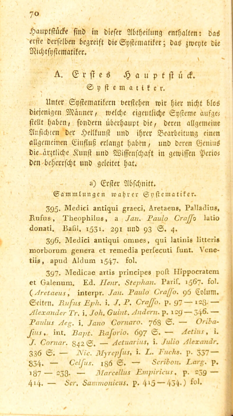 £auptffäcfe fi'nb itt biefcr Slbfljeilung entgölten: baß elfte berfclben becjrcift bie ©ptfeinatifer; Dag jmepte bie 9ftcl)tfpfiematjfer* ; / \ A. (£ r jT e 6 Jp a u p f fl u cf* © i; fl e nt a t i f c r. , I V, ' Unfee ©piiematifern ber|M)cn mir ^ier nicht bloß diejenigen 9Dtdnnct*, melcl)c eigentliche ©pfreme aufgc? ftellt haben, fonbern übecljaupt bie, bereit allgemeine 2lnfid)tcn ber Jpeflfunfi unb ihrer Bearbeitung einen allgemeinen ©influfj erlangt l;abim, unb Deren ©cnitiß bie-amtliche jiiinfi unb Q35iffcnfd;aft in getviffen iperio# Den behcrrfcht unb geleitet hat. a) ©rfier Slbfchnift. © a'm m l u n g e n wahrer © 1; fr c m a t i f e r. 395. Medici antiqui graeci, Aretaeus, Palladius, Hufus, Theophilue, a Jan. Paulo Craffo latio donati. Batil, 1.531. 291 Ullb 93 ©♦ 4. 396. Medici antiqui omnes, qui latinis litteris morborum genera et remedia perlecuti funt. Yene- tiis, apud Aldum 1547. fol. 397. Medicae artis principes poft Ilippocratem et Galenum. Ed. Ilenr. Stephan. Parif. 156?* fol. (Aretaeus, interpr. Jan. Paulo Crafjo. 96 (Eoluni. ©eiten. Ruf ns Eph. i. J. P. Crajfo. p. 97—123.— Alexander Tr. i. Joh. Guint. Andern, p. 129 — 546- — Paulus Aeg. i. Jano Cornaro. 768 ©• — Oriha- Jius, int. Papt. Raforio. 697 ©. — Actins, i. J. Cornar. S42 ©. — Jctuarius, i. Julio Alexandr. 336 ©. — Nie. ßlyrepfus, i. L. Fuchs, p. 557 — 334. — Cclfus. 186 ©. — Scribon. Larg. p. 137 — -33- — Marcellus Empiricus, p. 239 — 414* — der. Sammonicus. p. 4J5 — 454*)