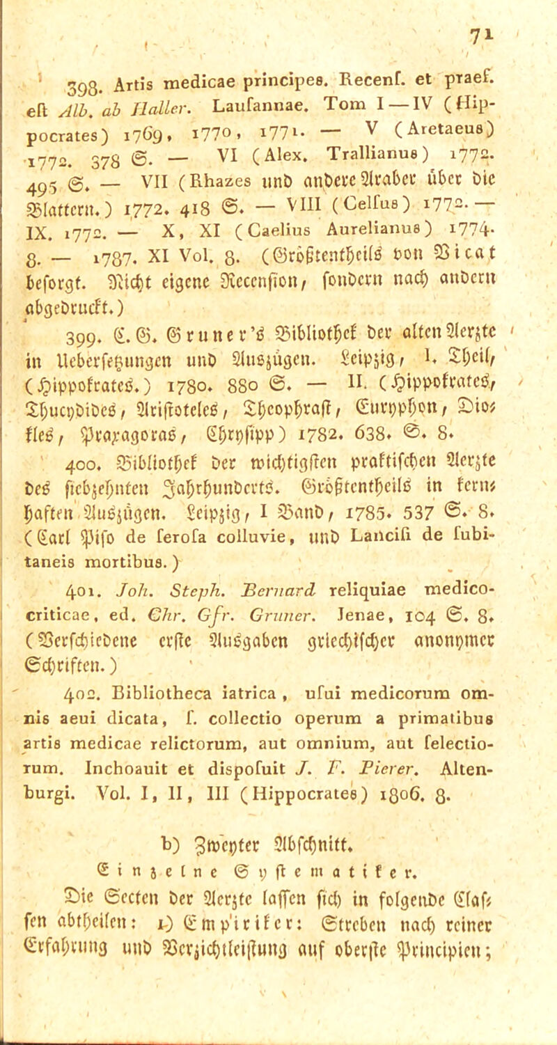 393- Artis principes. Recenf. et praef. eft Alb. ab Ilaller. Laufannae. Tom I —IV (Hip- pocrates) 1769* I77° > *77 u ^ (Aretaeus) 1772. 378 0. — VI (Alex. Trallianue) 1772. 495 _ VII (Rhazes unb ant>efc QU'abet* übet bie flattern.) 1772. 4*8 0. — VIII (Celfus) i772- IX. 1772. — X, XI (Caelius Aurelianua) 1774. 8. _ l7ö7. xi Vol. 8- (.©ro&tent&eitö bo» 23i cat beforgf. eigene Dieccnfton/ fonbevn nacl) attbern abgebrueft.) 399. £.6. ©tunet’$ SMbliotfjcf bet alten3lerjtc in Ueberfeftungen unb Slußjügcn. Scip^ig ^ 1« S^eil/ (Jjippof'ratcä.) 1780. 880 0. — II. (£ippoftate^ Sfjucpbibeä 1 Slriftoteleö / 2^cop^ra(I/ 0urppl)pttf £>io# fltß, $3ea;:agoraß, Sljrpfipp) 1782. 638. 8* 400. 35ibüotf)ef bet tt>icf)tigffen praftifeben Siebte bc3 ßcbjefjnten 3a^r^unbctt5. ®rof?tentljeili> in fern# Ijafteit Slußjügen. Seipjig^ I 35anb/ 1785. 537 ©♦ 8. (@atl $j3ifo de ferofa colluvie, unb Lancili de lubi- taneis mortibua.) 401. Joli. Steph. jBernard reliquiae medico- criticae, ed. €hr. Gfr. Grüner. Jenae, 104 ©. 8. C SSerfdjiebene erffc 2lus?gabcn gtiecl)ifd)ct anonymer ©Triften.) 402. Bibliotheca iatrica , ufai medicoTum om- nis aeui dicata, f. collectio operum a primatibus artis medicae relictorum, aut omnium, aut felectio- rum. Inchoauit et dispofuit J. V. Fier er. Alten- burgi. Vol. I, II, III (Hippocratee) 1806. 8* b) ^tpepter 2lbfcbnift, ®i njcinc ©pflematifer. Sie ©eefen bet Sfer^tc lajfcn fiel) in folgenbc (£laf# fen abtf)eilen: i) ©tnp'irifcr: ©treben nacl) reiner (Erfahrung unb 23cvjicbtlei|]ung auf obet|ic Iptincipien;