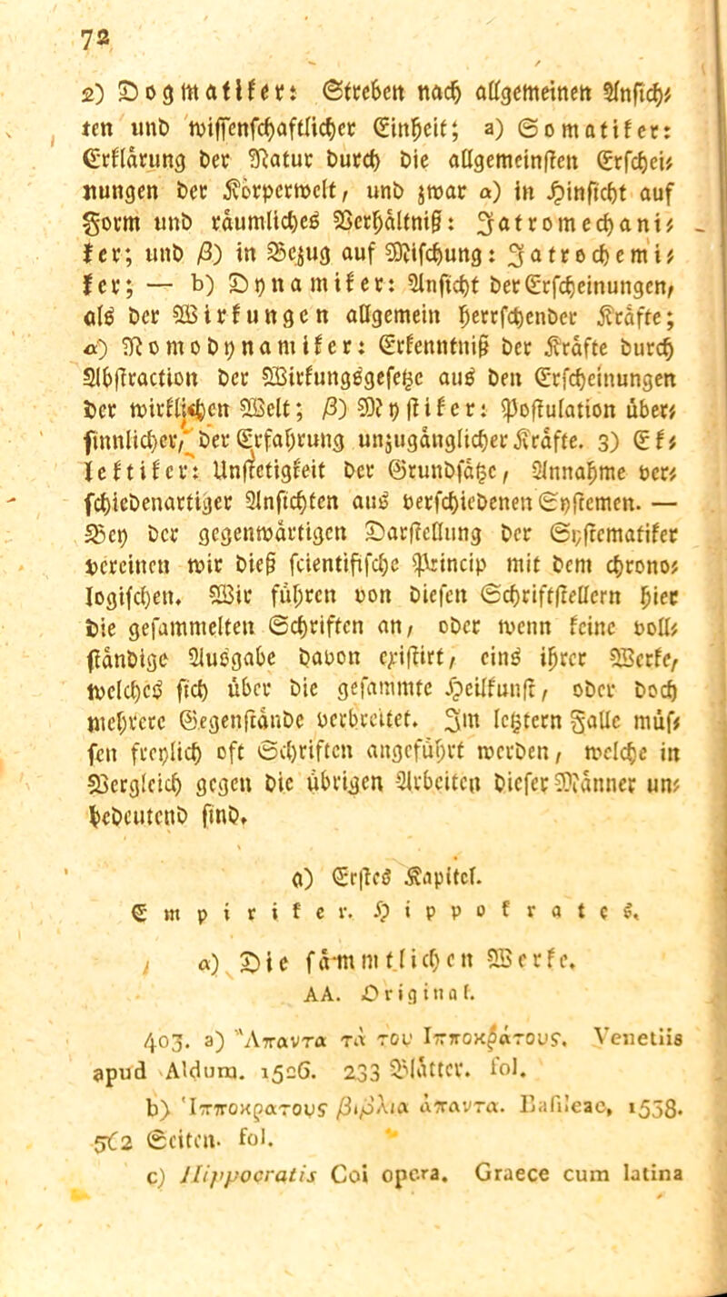 2) Sogmatlfett Streben tiacfj allgemeinen Slnficf)* ten unb wiffenfcf)aftlicf)ec (üinljeit; a) ©omatifer: (Erfldrung Der 5f?atuc burel) Die allgemcinRen Crfcfjeu Hungen bet $örpcrwclt, unb jwar a) in Jpinficf)t auf §ocm unb cdumUc&eß SScrljaltnig: 3atromed)ani# - f er; unb ß) in 2?e$ug auf 59?ifcl)ung: 3 a t r o d) e m i t fcr; — b) £>t)ita mifer: Sinftcbf ber^rfcljeinungen/ alß bcr SB i r f u n g e n allgemein $errf$en&cr tfrafte; «0 ?f?omobt;namifcr; Srfenntnifj bec grafte burcfj 2lb|iractton bec SBirtungßgefe^c auß ben Qlcfdjeinungen bec trieben SiBelt; ß) 50? t) fiif er: ^offulation über* finnlict)ciV bec ^cfal;cung unzugänglicher Kräfte. 3) leftigert Unf?ctigleit bec ®runb|a($C/ Slmtaljme um fcfriebenartiger 3lnftcf)ten aus berfc&iebenen ©pftemen- — 23ct) bec gegenwärtigen £>ar|Mung ber ©pfrematifer Hereinen wir biefj feientififefje ^rincip mit bem chrono# Iogifd)en, 2Bic fuhren ron biefen ©<$rift|Mern l)iec bie gefamnteltett ©griffen an/ ober wenn feine roll* fdnbige Ausgabe baoon eriflirt/ cinß ifjrcr SBerfe/ we(d)cß fiel) über bie gefammtc Ipcilfunff, ober boef) niedrere ©egenftdnbc verbreitet. 3 nt (extern §aUc müf* fen freplicf) oft ©Triften angeführt werben/ welche in Sjcrgieicf) gegen bie übrigen -2lrbcitcn biefer 50?änner um fccbcutcnb finbt a) <£r|icö Kapitel. € m p i r i f e v. S) i p p 0 f r a t c / a) £)ie fd-mm flicken SBcrfc. AA. Original. 4°3* 3) Attavra rd rov hrnoK^cirovs. Venetiis apud Aldurn. 1526. 233 2Mdttcv. fol. b> 'I'nroxfaTOvs' ßißAift t\7ravra. Eafileac, 1558. 5C2 Seiten- fol. c) Jlij’pocratis Coi opera. Graece cum latina