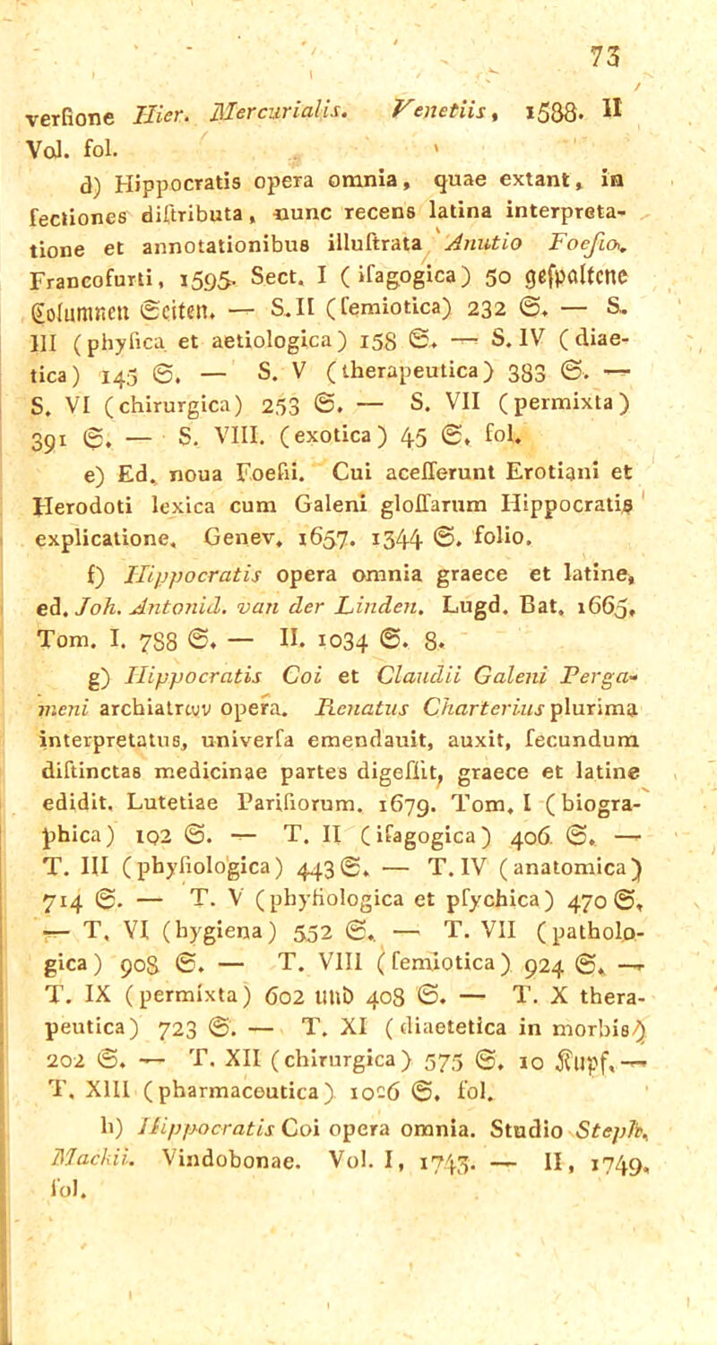 verfione Hier, Ülercurialis. Venetiis, l5£8. W Val. fol. d) Hippocratis opera omnia, quae extant» in fectiones diftributa, -nunc recens latina interprßta- tione et annotationibus illuftrata Anutio Foeßa. Franeofurti, 1595. Sect. I (ifagogica) 50 (jcfpöltcnc golamneu «Seiten. — S.II (remiotica) 232 ©. — S, 111 (phyfica et aetiologica) 158 ©.♦ — S. IV ( diae- tica) 143 S. — S. V (therapeutica) 333 ©-. — S. VI (chirurgica) 253 ©. — s- VII (permixta) 391 6. — S. VIII. (exotica) 45 0, fol. e) Ed. noua Foefii. Cui aceflerunt Erotiani et Herodoti lexica cum Galeni gloITarum Ilippocratie explicatione, Genev. 1657. 1344- @* folio. f) Ilippocratis Opera omnia graece et latine, ed. Joh. Antonid. van der Linden. Lugd. Bat» 1665. Tom. I. 7S8 ©♦ — II. 1034 ©• 8. g) Ilippocratis Coi et Claudii Galeni Perga- meni archiatrcyv opera. Renatus Charterius plurima interpretatus, univerfa emendauit, auxit, fecundum diftinctas medicinae partes digefiit, graece et latine edidit. Lutetiae Parifiorum. 1679. Tom, I ( biogra- phica) iq2 0. — T. II (ifagogica) 406. 0. — T. III (phyfiologica) 4430, — T. IV (anatomica) 714 0. — T. V (phyfiologica et pfychica) 470©. — T, VI (bygiena) 552 0, — T. VII (pathol.o- gica) 908 0. — T. VIII (fennotica) 924 0* —r T. IX (permixta) 602 Ulli) 408 0. — T. X thera- peutica) 723 ©. — T. XI ( diaetetica in morbis/) 202 0. •— T. XII (chirurgica) 575 0, i0 $upf,-~ T, XIII (pharmaceutica). 10-6 0. fol. h) Hippocratis Coi opera omnia. Studio Stepk. Mackii. Vindobonae. Vol. I, 1745. — II, 1749, fol.