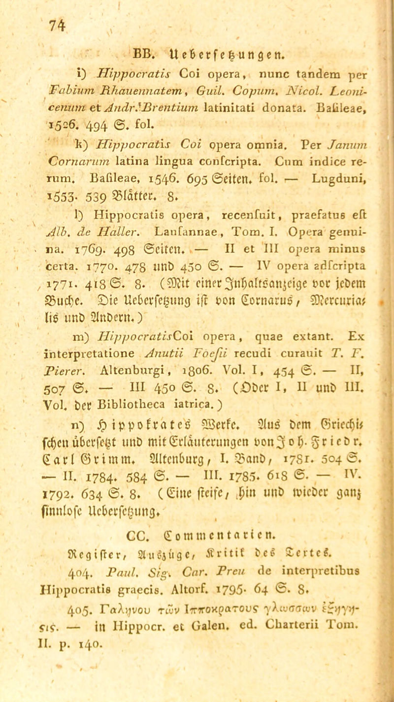 i '' ' BB. Ue&erfejungen, i) Hippocratis Coi opera, nunc tandem per Fabium Rhauennatem, Guil. Copum. Nicol. Leoui- cemitn et AndrMBrentium latinitati donata. Balileae, 1506. 494 @. fol. b) Hippocratis Coi opera omnia. Per Janum Cornarum latina lingua confcripta. Cum indice re- rum. Balileae, 1,546* 695 ©eiten, fol. — Lugduni, i553* 539 Blatter. 8, l) Hippocratis opera, recenfuit, praefatu6 eft Alb, de Haller. Laufannae, Tom. I. Opera genui- na. 1769. 498 ©eiten. — II et III Opera minus certa. 1770. 478 Mit) 450 ©. — IV opera adferipta , 1771* 418©* 8* ($0?it einer ^nljaltsanjcige boe jcöetn 5Bud)e. £)ie UeBct*fefjung ift bon (Eornarug , SD?ercuriaj lig unD 2lnDcrn,) m) Hippocratis Coi opera, quae extant. Ex interpretatione Anutii Focßi recudi curauit T. F. Pierer. Altenburgi, 1806. Vol. I, 454 ©. — II, 507 ©, — HI 45o ©• 8« (£>bcr I. II unD III. Vol. ber Bibliotheca iatrica. ) n) jpippofrateg SBerfc. Slug Dem (8ried)i* fcf)cn ü6crfe£t unD mit (Erläuterungen bonfjof;. gr ieDr. (Earl ©ritnm. Slltcnburg, I. 93anö, 1781*504©. — II* 1784* 584 ~ Iir* 1785* 61S @* — IV. 1792. 634 ©. 8* (Sine jlrife, ,pin unb tpicbcr ganj fmnlofc Ucbcrfc(5iing, CC. <Z 0 tn nt c n t a r i c n. Stcgiftcr, »ußjüge, Äritif DeS £erte$. 404. Paul. Srgi Car. Freu de interpretibus Hippocratis graecis. Altorf. 1795* 64 ©. 8* 405. r«A)jvou TWV iTTroxparous- yXidiwidv kS*)V)m — jtj Hippocr. et Galen, ed. Cbarterii Tom. II. p. 140.
