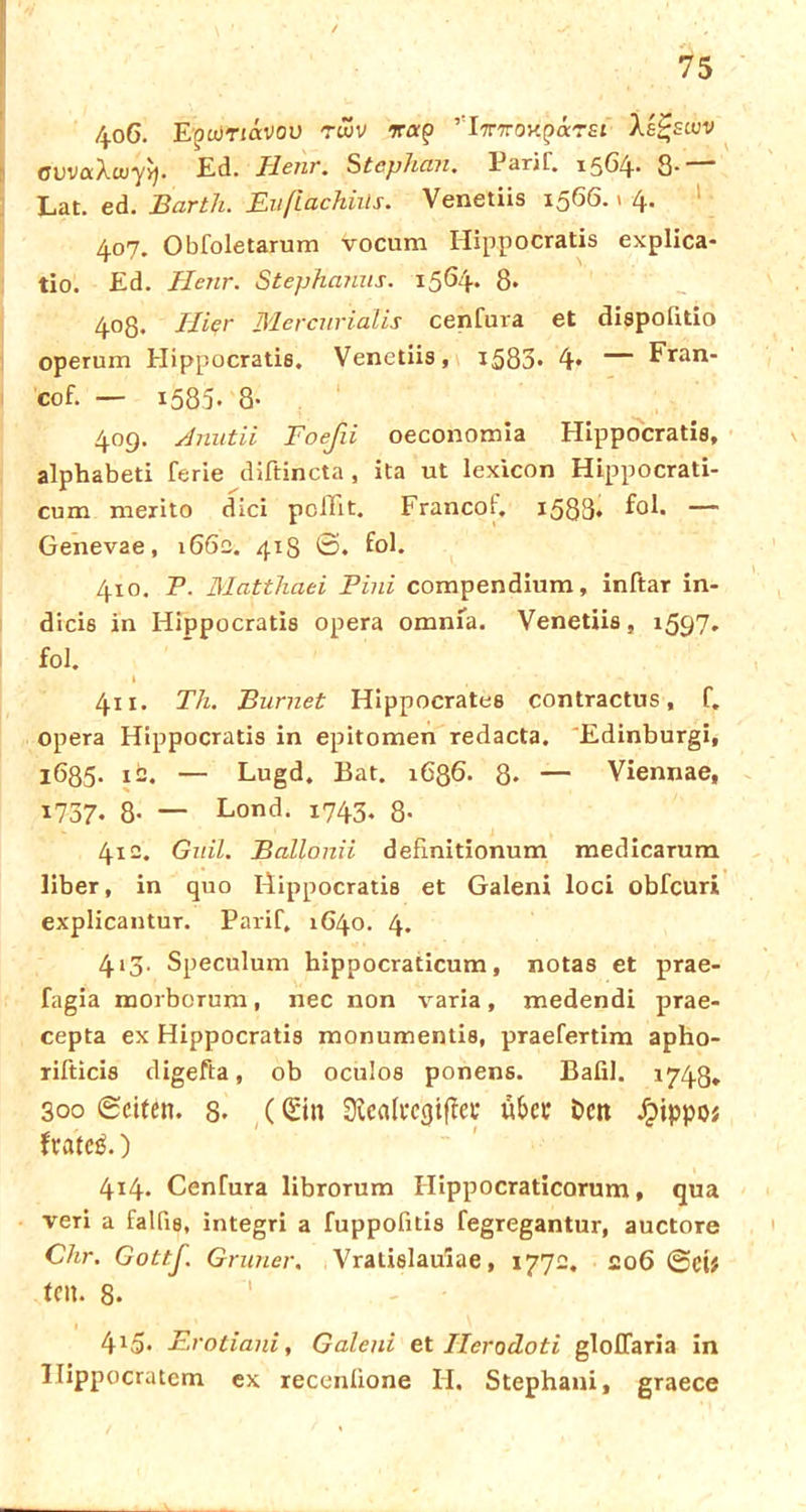 75 406. E(?wtiavou ruiv ’I^Troxparst Ae^stuv OUvaXwy^. Ed. Tlenr. Stephan. Parif. 1564- 8* Lat. ed. Barth. Eußachiüs. Venetiis 1566.1 4. 407. Obfoletarum vocum Hippocratis explica- tio. Ed. Henr. Stephanus. 1564. 8* 403. Hier Mercnriälis cenfura et dispoütio operum Hippocratis. Venetiis, 1583* 4* — Fran- cof. — 1585- 8- 409. Anutii Foefii oeconomia Hippocratis, alphabeti ferie diftincta , ita ut lexicon Hippocrati- cum merito dici pclTit. Francof. x583* — Genevae, 166c. 418 ©. fol. 410. P. Matthaei Pini compendinm, inftar in- dicis in Hippocratis opera omnia. Venetiis, 1597. fol. » t . 411. Th. Burnet Hippocrates contractus, f. opera Hippocratis in epitomen redacta. Edinburgh i685- 12. — Lugd. Bat. 1686. 8* — Viennae, 1737- 8- — Lond. 1743. 8- 412. Guil. Bcdlonii definitionum medicarum über, in quo Hippocratis et Galeni loci obfeuri explicantur. Parif, 1640. 4. 413. Speculum hippocraticum, notas et prae- fagia morborum, nec non varia, medendi prae- cepta ex Hippocratis monumentis, praefertim apho- rifticis digefta, ob oculos ponens. Bafil. 1743* 300 ©eiten. 8- (Sin üttcalecgiffei* über Dcit dpippos frateö.) 414. Cenfura librorum Hippocraticorum, qua veri a falfis, integri a fuppofitis fegregantur, auctore Chr. Gottß. Grüner. Vralislaulae, 1772. 206 @ci# teil. 8. 415. Erotiani, Galeni et Ilerodoti gloffaria in