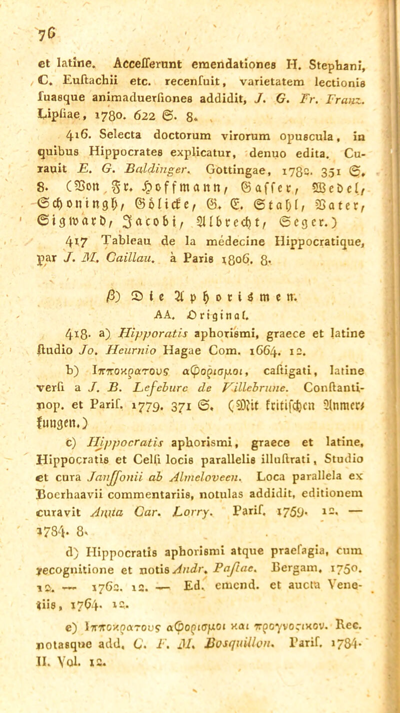 •jG ct Iatine, Accelferunt emendationes H. Stephani, C. Euftachii etc. recenfuit, varietatem lectionis fuaeque animaduerfiones addidit, J. G. Fr. Franz. Upiiae , 1780. 622 ©. 8. 416. Selecta doctorum virorum opuscula, in quibus Hippocrate8 explicatur, denuo edita. Cu- Taqit E. G. Baidinger. Gottingae, 1782. 351 ©, 8- (5Bon , Jpoffmann, ©affet, SEBebel/ ©cboningf), ©Miefe, ©. ©. ©taM, 95ater, © i g iv a r b, 3ac0bi, 311 b r c cf) t, 6 c g c r.) 417 Tableau de la medecine Hippocratique, par J. 31. Gaillau. a Paris 1806. 8* ß) CD i c 2l p 0 r i $ m e ti. AA, Original. 4x8- a) Hipporatis aphorisrai, graece et Iatine ftudio Jo. Heurnio Hagae Com. 1664. 12. b) lirTCOK^ocTOVs a(po^iOfJLOi, caftigati, Iatine verfi a J. B. Lefeburc de Eiliebrune. Conftanti- pop. et Parif. 1779. 37! <3, (2)jit fcitifcfecn Slnmet* fuugenO c) Hippocratis aphorismi, graece et Iatine, Hippocratis et Celli locis parallelis illuftrati, Studio et cura JanJJonii ab Almeloveen. Loca parallela ex Bocrhaavii commentariis, notulas addidit, editionem curavit Anita Car. Eorry. Parif. 1759* l2« — ?784- 8* d) Hippocratis aphorismi atque praefagia, cum yecognitione et notis Audi . Pa/lae. Bergam, 1750. 12!. — 1762. 12. — Ed, emend. et aucta Vene- tiis, 1704- l2* e) l7nroxparous' aCpopurpoi xat TrpoyvoctHOV. Kec. potaeque add, C. F. 31. BosquiUon. Parif. 1784*