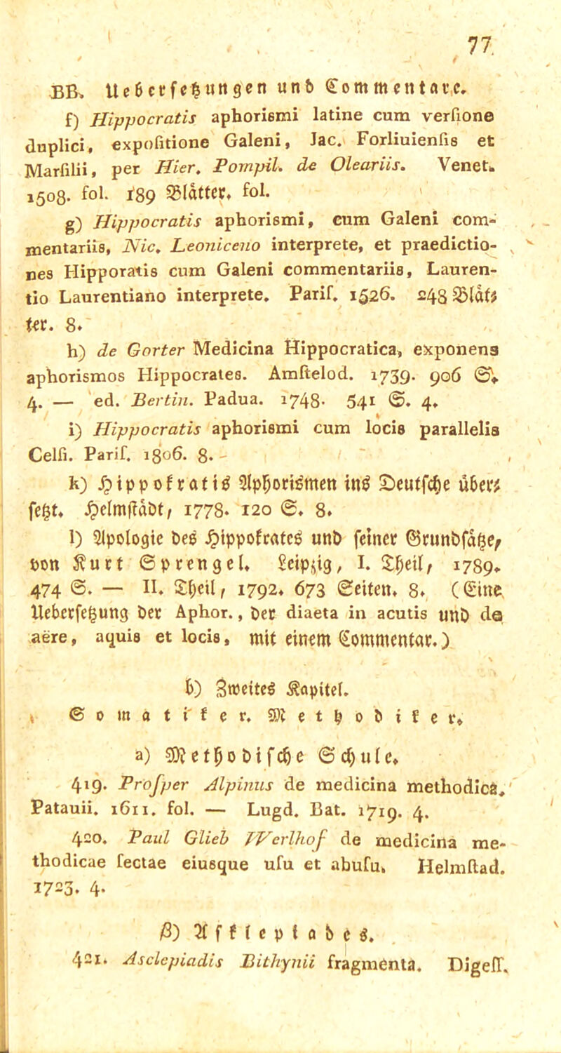 BB> Ue Belegungen unb Com men täte. f) ffippocratis aphori6mi latine cum verfione duplici, expofidone Galeni, Jac. Forliuienfis et Marfilii, per Hier. Pompil. de Oleariis. VeneU 1508. fol. *89 SSlatter. fol. g) Hippocratis aphorismi, cum Galeni com- mentariis, Nie. Leoniceuo interprete, et praedictio- nes Hipporatis cum Galeni commentariis, Lauren- tio Laurentiano interprete. Parif. 1526. 24s («. 8. h) de Gorter Medicina Hippocratica, exponens aphorismos Hippocrates. Amftelod. 1739. 906 SV 4. — ed. Bertin. Padua. 1748- 541 S. 4. i) Hippocratis aphorismi cum locis parallelia Celfi. Parif. 1306. 8*' k) £ippof rafttf Qlpljortemen ing S^eutfctie übet? fegt. / 1778. 120 S. 8. l) Slpologte beg Jpippofcatcg unb feiner ©runbfdgty pon Äuct Sprengel. Scip^ig, I. 1789. 474 S. — II. £f)eil t 1792. 673 Seiten. 8. C Sitte, Ileberfegung ber Aphor., ber diaeta in acutis unb da aere, aquis et locis, mit einem Sommentar.) \ b) ^weites Kapitel. * © 0 m a t f t e r. SJtetpobifer* a) 9)? e t b 0 b i f <$) e S d) u l c. 419. Prof per Alpinus de medicina methodicä, Patauii. 1611. fol. — Lugd. Bat. 1719. 4. 420. Paul Glieb PVerlhof de medicina me- thodicae fectae eiu6que ufu et abufu. Helmftad. i723. 4- ß) 2ffHeptabc$. 421. Asclepiadis Bithynii fragmenta. DigefT.