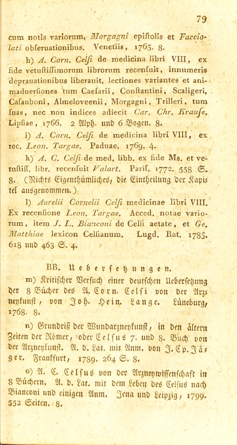 79 cum notis variorum, Morgagni epiftolis et Faccio- lati obferuationibus. Venetiis, 17öS* 8* h) A. Com. Celji de medicina libri VIII, ex Ilde vetuftifTimorum librorum recenfuit, innumeris deprauationibus liberauit, lectiones variantes et ani- maduerfionee tum Caefarii, Conftantini, Scaligeri, Cafauboni, Almeloveenii, Morgagni, Trilleri, tum fuas, nec non indices adiecit Car. Chr. Kr au Je. Lipfiae, 1766. 2 2IIpf> unD 6 23ogen. 8. i) A. Com. Celfi de medicina libri VIII, ex rec. Leon. Targae. Paduae, 1769. 4* k) A. C. Celji de med, libb, ex fide Ms. et ve- tuftiff. libr. recenfuit L'alart. Parif. 1772. 553 ©„ 8. (Siebte (Eigentlmmlicbes, die (Einteilung ioet jvapi* tel ausgenommen,)! x l) Aurelii Cornelii Celji medicinae libri VIII. Ex recenfione Leon. Targae. Acced. notae vario- rum, item J. L. Bianconi de Celli aetate, et Ge, Matthiae lexicon Celiianum. Lugd. Bat. 1783. 618 und 463 6. 4. ( \ BB. Ue&etfcfeungen, m) $ritifd)er 23erfud) einet beutfd)cn Ucberfe^ung ijer s Quebec deS 21, (Eotn. (Eclfi pon det 2lr$* nepfunfl, Pon 3o$. £ ein. Sange, Snneburg, 1768. 8* n) (Stundti§ bet 5Bunbat$nepfunft, in den altem Seiten der Üibmct, odctSelfuS 7. und s. Q$ud) 001t det 2ltjnepfuttfl. 21. d. Sat. mit ülnm. pon 3*@P.,!jd* 9 er. gtanffutt, 1789. 264 6. 8, o) 21. (i. (EclfuS pon det 2ltjneptpiffenfd)aft itt 8 Q3üd)cvn, 21. d. Sat. mit dem Scben des (EcifuS narb 33ianconi und einigen 2lnm, 3eua und Seipjig / 1799. 552 ©eiten,. 8,