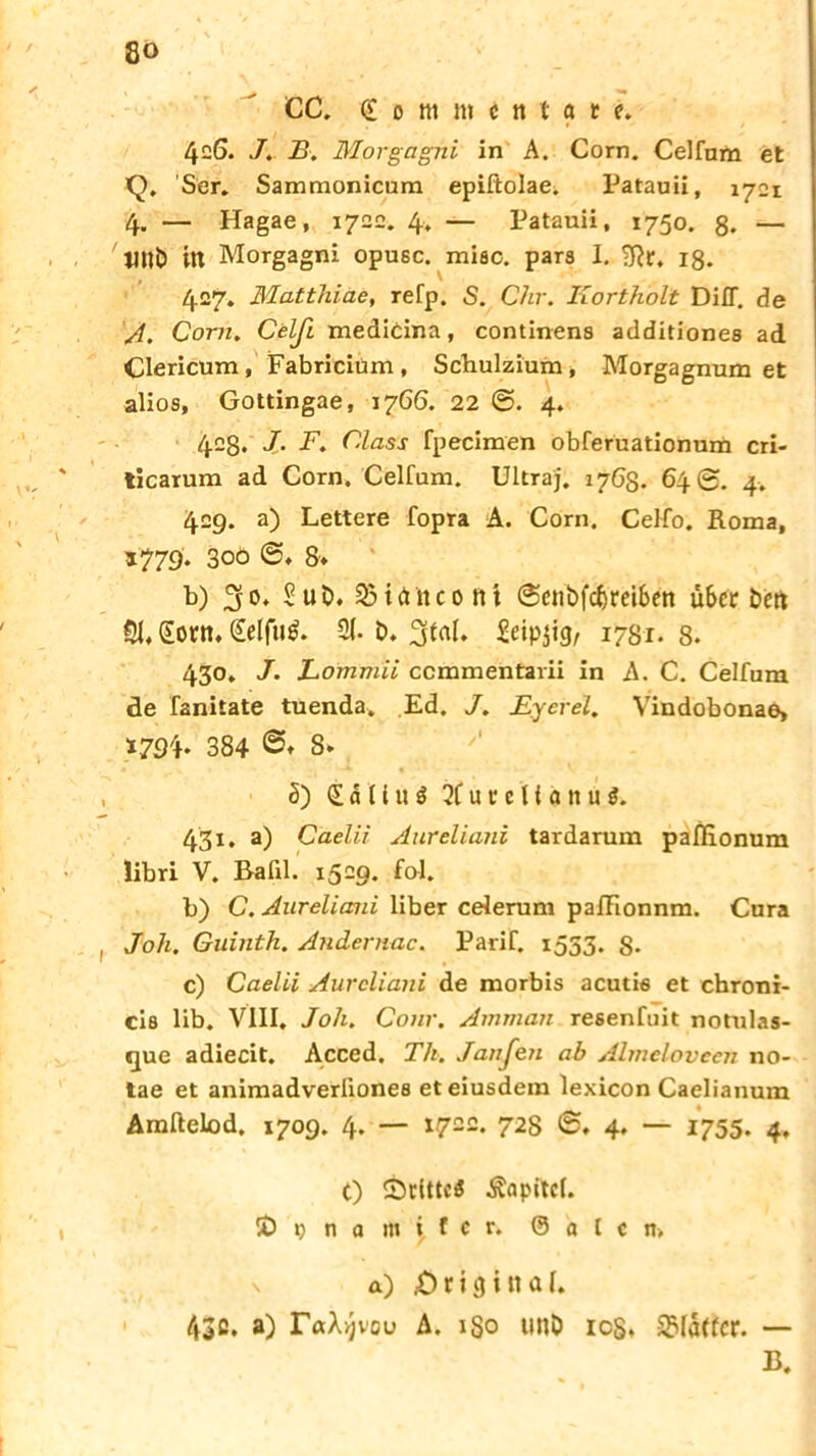 8» CC. £ o m m c it t a t e. 426. .7. 2?. Morgagni in A. Com. Celfum et >Q. Ser. Sammonicum epiftolae. Patauii, 1721 4. — Hagae, 1722. 4. — Patauii, 1750. ß. — 1W& in Morgagni opusc. miec. pars I. ?Rr. 18. 427. Matthiae, refp. S. Chr. Kortholt Di IT. de A. Com. Celß. medicina, continens additionee ad Clericum, Fabricium, Schulzium, Morgagnum et alios, Gottingae, 1766. 22 4. 42g. J- F. dass fpecimen obferuationum cri- ticarum ad Corn. Celfum. Ultraj. 1763. 64 @. 4. 429. a) Lettere fopra A. Corn. Celfo. Roma, *779* 300 8* b) Sub. 33ietncont @cnbfcbreiben überben §1, £orn, Seifte. 2(. b. 3tei. Scip$i<}, 1781. 8. 430. J. Lommii ccmmentarii in A. C. Celfum de fanitate tuenda. Ed. J. JEyerel. Vindobonae» *794* 384 8. 5) £ d U u ö 2f u r e l {d n u i. 431. a) Caelii Aureliani tardarum paßionum Übri V. Bafil. 1529. fol. b) C. Aureliani über celerum pafFionnm. Cura Joh. Guinth. Andernac. Parif. 1553. S- c) Caelii Aureliani de morbis acutis et chroni- cis lib. VIII. Joh. Conr. Amman resenfuit notulas- que adiecit. Acced. Th. Janfeji ab Almelovecn no- tae et animadverliones eteiusdem lexicon Caelianum Amftelod, 1709. 4. — 172c. 728 4. — 1755. 4. t) SrittcS Äapitcl. ID D n a 1» i f c r. 0 d t c it-, \ a) (Original. 43ß. a) r«Xi)vou A. 180 tinb ics, S>(a((cr. — B.