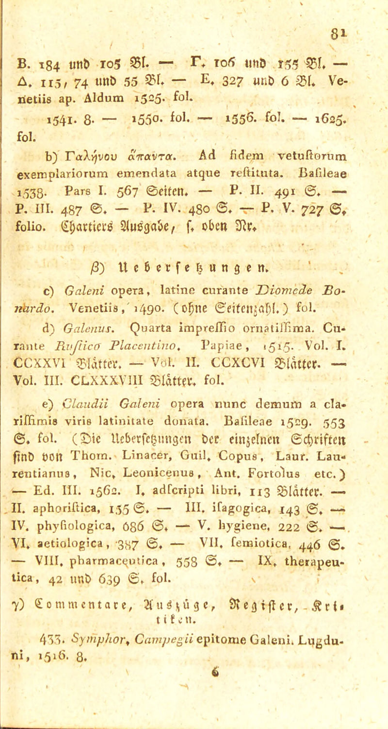 B. 184 unt> 105 351* — to5 t£5 551. — A. u5, 74 Uttb 55 — E» 327 «nb 6 2M. Ve- lietiie ap. Aldum 1525. f°I* x54i- 8- “ *550- fol. — i556- fol. — 1625. fol. b) FaX^vou airavra. Ad fideni vetußorum exemplariorum emendata atque Teftituta. Bafdeae 1.S38- Pars E 587 ©fiten. — P- II. 491 0. — P. III. 487 ©. — P. IV. 480 0. T““ P. V. 727 0, folio. ^acticte 2(ue<ja8e ^ f. oben ß) Ucbccfe^ungen. c) Galeni opera, latine curante Diomcde Bo- rihrdo. Venetiis, '1490. ( ofjne ©eifenjaljl.) fol. d) Galenus. Quarta imprelTio ornatiiTima. Cu- rante Rußicff Placentino. Papiae, 151.5. Vol. I. ccxxvi «glatter. — Vol. II. CCXCVI SMattcr- — Vol. ui. CLXXXViii «glatter. fol. e) Claudii Galeni opera nunc demum a da» riIHmi8 viria latinitate donata. Balileae 1529. 553 0. fol. (£>ic tteberfcgungen Der einzelnen ©Triften fjnb OOIt Thorn. Linacer, Guil, Copus, Laur. Lau- rentianua, Nie, Leonicenua, Ant. Forto'lus etc.) — Ed. III. 1562. I. adferipti libri, 113 «gldttfC. — II. aphoriftica, 155 0. — III. ifagogica, 143 — IV. phyfiologica, f>8ö 0. — V. hygiene, 222 0. — VI. aetiologica , 387 0. — VII, femiotica, 446 — VIII, pbarmacqutica , 558 0. — IX. therapeu- tica, 42 tmb 639 ©» fol. 7) Kommentare, 2(uü g c, 9» e g i fl c v, ^ r i • t i f c tu 433. Symphor, Gait'ipeßii epitome Galeni. Lugdu- ni, 1516. 8. 6