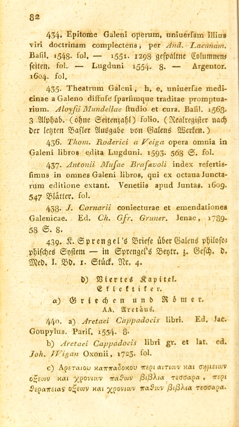 434* Epitome Galeni operum, uniuerram illius viri doctrinam complectens, per And. Lacnnam. Bafil* 1543. fol. — 1551. 1298 gefpalfrte ([ofumnen* fettem fol. — Lugduni 1554. 8* — Argentor. 1604. fol* 435- Theatrum Galeni, h. e. uniuerfae medi- cinae a Galeno diffufe' fparfimque traditae pTomptua- rium. Aloyßi Mundellae ftudio et cura. Bafil. 1563« 3 2Upf)ab. (oljne @eiten$a$l) folio. (SKealtegiftet nacf) ber legten SSafter Sluggabe rott ©alettg SScrlen.) 436. Thom. Roderici a Veiga opera omnia in Galeni libros e,dita Lugduni. 1593. 568 @. fol. 437- Antonii Mufae JBraJkvoli index refertis- fimus in omnes Galeni libros, qui ex octaua Juncta- rum editione extant. Venetiis apud Juntas. 160g. 547 Blatter, fol. 433. J. Cornarii coniecturae et emendationea Galenicae. Ed. Ch. Gjr. Grüner. Jenae, i7Ö9* 58 ©♦ 8* 439* 3?. @prengel’g Briefe über ©olenö p^ilofo# p^tfcfjeö ©pflern — in (Sprengers SBeptt. J. ©efef). b. 50?eö, I. 23b* 1. ©tücf. 3it. 4. b) 23 i e r t c 3 Kapitel. <£ f l c f t i f e r. a) (55 r { e cl) c tt u n 6 SK 6 tn c r. AA. 2t r e t a u 440. a) Aretaci Cappadocis libri. Ed. Jac. Goupylus. Tarif. 1554. 8- b) Arctaei Cappadocis libri gr. ct lat. ed. Joh. JVigan Oxonii, i723- f°i* c) Apsra/ou xa7rjra?oxou irsyi airuw xai aypsiiov o^slov xat xpovicw ira$wv ßißXia rsaoapa. , 7rspi -JepaTrsmy o^ewv xcu j^poviwv ic<x$uiv ßißXia tsaaapa.