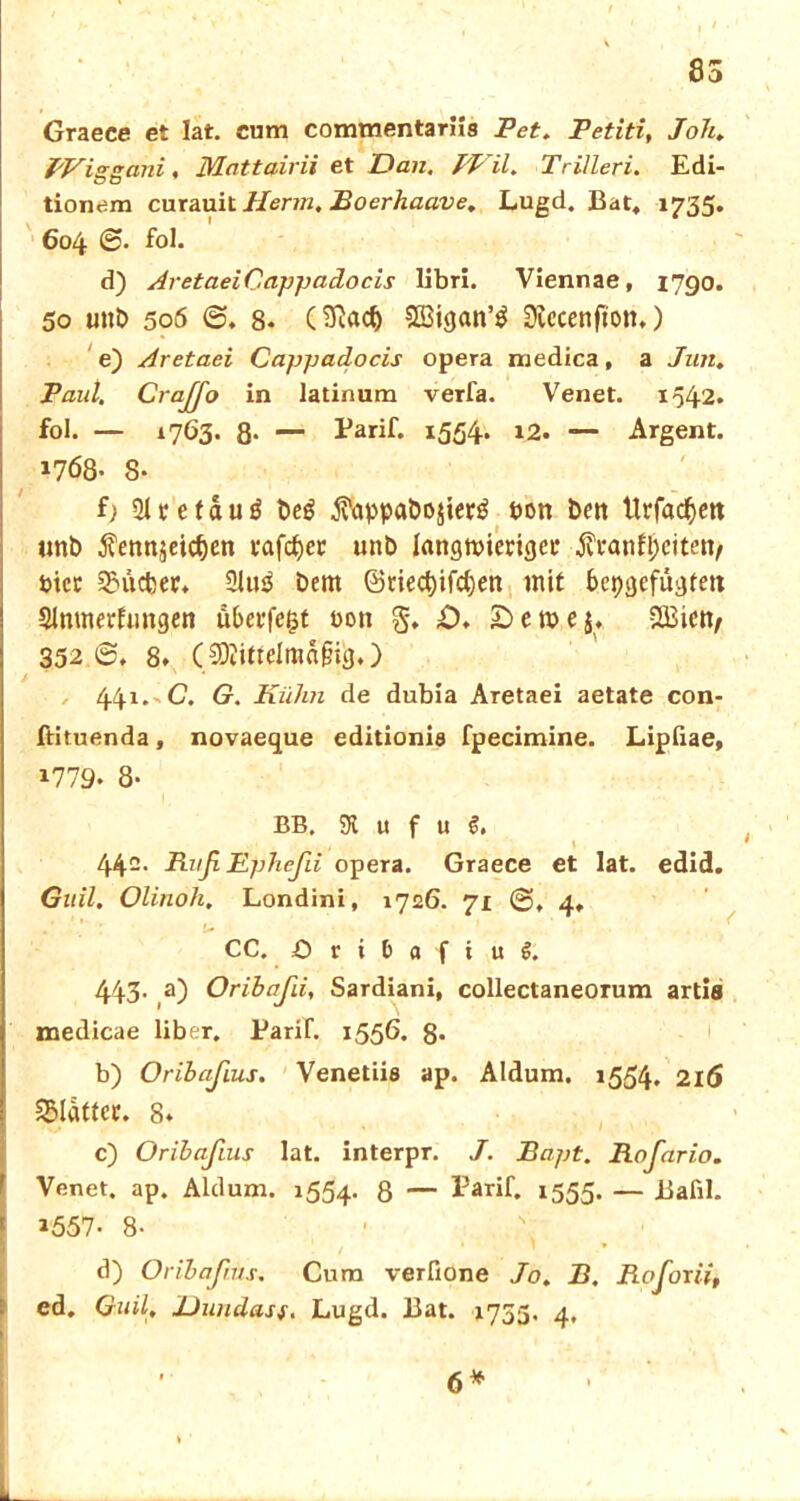 85 Graece et lat. cum commentariis Pet. Petiti, Joh. Wiggani, Mnttairii et Dan. PVil. Trilleri. Edi- tionem curauit Herrn, Boerhaave. Lugd. Bat, 1735. 604 fol. d) AretaeiCappadocis Hbri. Viennae, 1790. 50 uttb 506 6. 8. (2fiacf) Dtccenfton,) e) Aretaei Cappadocis opera medica, a Jun. Paul. CraJJo in latinum verfa. Venet. 1542. fol. — 1763* 8* — Tarif. 1554* *2. — Argent. 1768- 8- f; 21tetauö beg $appabo$ier$ t>on bert Urfac^ett «nb ^ennjetcben tafelet unb langwieriger Äranfljeiten/ Pier SBücber* 21tt$ bem @tied)ifcl)en mit bepgefugtett SJmnerfungen uberfegt t>on %. D. £> e n? e 5« SBiett/ 332 ®. 8* (9)iittelmäf%) 441. C. G. Kühn de dubia Aretaei aetate con- ftituenda, novaeque editionie fpecimine. Lipiiae, 1779. 8- BB. 31 u f u 442. Ruß Epheßi opera. Graece et lat. edid. Gail. Olinoh, Londini, 1726. 71 ®>, 4, CC. O t i t a f i u 1 443- ß) Oribaßi, Sardiani, collectaneorum artia medicae Über. Tarif. 1556. 8* b) Oribaßius. Venetiia ap. Aldum. 1554. 216 glatter. 8* c) Oribaßius lat. interpr. J. Bapt. Roßario. Venet. ap. Aldum. 1554. 8 — l3arif. 1555. — Bafil. 1557. 8- d) Oribaßius. Cum verfione Jo. jB. Rofoxii, ed. G.uil, Dundasf. Lugd. Bat. 1755, 4. L 6*